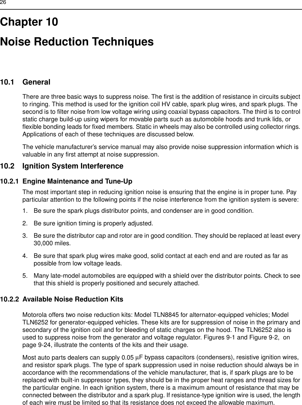 26Chapter 10Noise Reduction Techniques10.1 GeneralThere are three basic ways to suppress noise. The first is the addition of resistance in circuits subject to ringing. This method is used for the ignition coil HV cable, spark plug wires, and spark plugs. The second is to filter noise from low voltage wiring using coaxial bypass capacitors. The third is to control static charge build-up using wipers for movable parts such as automobile hoods and trunk lids, or flexible bonding leads for fixed members. Static in wheels may also be controlled using collector rings. Applications of each of these techniques are discussed below.The vehicle manufacturer’s service manual may also provide noise suppression information which is valuable in any first attempt at noise suppression.10.2 Ignition System Interference10.2.1 Engine Maintenance and Tune-UpThe most important step in reducing ignition noise is ensuring that the engine is in proper tune. Pay particular attention to the following points if the noise interference from the ignition system is severe:1. Be sure the spark plugs distributor points, and condenser are in good condition.2. Be sure ignition timing is properly adjusted.3. Be sure the distributor cap and rotor are in good condition. They should be replaced at least every 30,000 miles.4. Be sure that spark plug wires make good, solid contact at each end and are routed as far as possible from low voltage leads.5. Many late-model automobiles are equipped with a shield over the distributor points. Check to see that this shield is properly positioned and securely attached.10.2.2 Available Noise Reduction KitsMotorola offers two noise reduction kits: Model TLN8845 for alternator-equipped vehicles; Model TLN6252 for generator-equipped vehicles. These kits are for suppression of noise in the primary and secondary of the ignition coil and for bleeding of static charges on the hood. The TLN6252 also is used to suppress noise from the generator and voltage regulator. Figures 9-1 and Figure 9-2,  on page 9-24, illustrate the contents of the kits and their usage.Most auto parts dealers can supply 0.05 µF bypass capacitors (condensers), resistive ignition wires, and resistor spark plugs. The type of spark suppression used in noise reduction should always be in accordance with the recommendations of the vehicle manufacturer, that is, if spark plugs are to be replaced with built-in suppressor types, they should be in the proper heat ranges and thread sizes for the particular engine. In each ignition system, there is a maximum amount of resistance that may be connected between the distributor and a spark plug. If resistance-type ignition wire is used, the length of each wire must be limited so that its resistance does not exceed the allowable maximum.