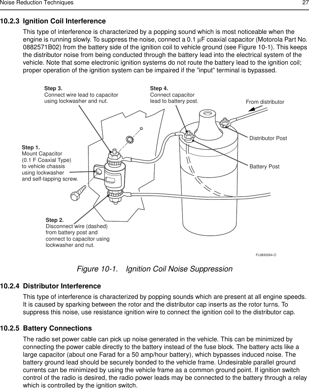 Noise Reduction Techniques 2710.2.3 Ignition Coil InterferenceThis type of interference is characterized by a popping sound which is most noticeable when the engine is running slowly. To suppress the noise, connect a 0.1 µF coaxial capacitor (Motorola Part No. 0882571B02) from the battery side of the ignition coil to vehicle ground (see Figure 10-1). This keeps the distributor noise from being conducted through the battery lead into the electrical system of the vehicle. Note that some electronic ignition systems do not route the battery lead to the ignition coil; proper operation of the ignition system can be impaired if the ”input” terminal is bypassed.10.2.4 Distributor InterferenceThis type of interference is characterized by popping sounds which are present at all engine speeds. It is caused by sparking between the rotor and the distributor cap inserts as the rotor turns. To suppress this noise, use resistance ignition wire to connect the ignition coil to the distributor cap.10.2.5 Battery ConnectionsThe radio set power cable can pick up noise generated in the vehicle. This can be minimized by connecting the power cable directly to the battery instead of the fuse block. The battery acts like a large capacitor (about one Farad for a 50 amp/hour battery), which bypasses induced noise. The battery ground lead should be securely bonded to the vehicle frame. Undesirable parallel ground currents can be minimized by using the vehicle frame as a common ground point. If ignition switch control of the radio is desired, the radio power leads may be connected to the battery through a relay which is controlled by the ignition switch.Figure 10-1. Ignition Coil Noise SuppressionStep 3.Connect wire lead to capacitorusing lockwasher and nut.Step 1.Mount Capacitor(0.1 F Coaxial Type)to vehicle chassisusing lockwasherand self-tapping screw.Step 2.Disconnect wire (dashed)from battery post andconnect to capacitor usinglockwasher and nut.Step 4.Connect capacitorlead to battery post. From distributorDistributor PostBattery PostFL0830264-O