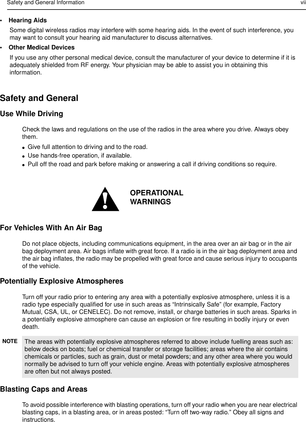 Safety and General Information vii•Hearing AidsSome digital wireless radios may interfere with some hearing aids. In the event of such interference, you may want to consult your hearing aid manufacturer to discuss alternatives.•Other Medical DevicesIf you use any other personal medical device, consult the manufacturer of your device to determine if it is adequately shielded from RF energy. Your physician may be able to assist you in obtaining this information.Safety and GeneralUse While DrivingCheck the laws and regulations on the use of the radios in the area where you drive. Always obey them.●Give full attention to driving and to the road.●Use hands-free operation, if available.●Pull off the road and park before making or answering a call if driving conditions so require.For Vehicles With An Air BagDo not place objects, including communications equipment, in the area over an air bag or in the air bag deployment area. Air bags inflate with great force. If a radio is in the air bag deployment area and the air bag inflates, the radio may be propelled with great force and cause serious injury to occupants of the vehicle.Potentially Explosive AtmospheresTurn off your radio prior to entering any area with a potentially explosive atmosphere, unless it is a radio type especially qualified for use in such areas as “Intrinsically Safe” (for example, Factory Mutual, CSA, UL, or CENELEC). Do not remove, install, or charge batteries in such areas. Sparks in a potentially explosive atmosphere can cause an explosion or fire resulting in bodily injury or even death.Blasting Caps and AreasTo avoid possible interference with blasting operations, turn off your radio when you are near electrical blasting caps, in a blasting area, or in areas posted: “Turn off two-way radio.” Obey all signs and instructions.NOTE The areas with potentially explosive atmospheres referred to above include fuelling areas such as: below decks on boats; fuel or chemical transfer or storage facilities; areas where the air contains chemicals or particles, such as grain, dust or metal powders; and any other area where you would normally be advised to turn off your vehicle engine. Areas with potentially explosive atmospheres are often but not always posted.!OPERATIONAL WARNINGS