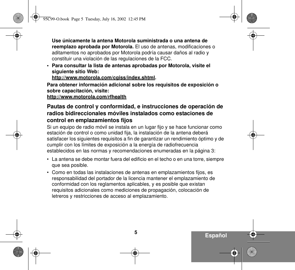 5EspañolUse únicamente la antena Motorola suministrada o una antena de reemplazo aprobada por Motorola. El uso de antenas, modificaciones o aditamentos no aprobados por Motorola podría causar daños al radio y constituir una violación de las regulaciones de la FCC. • Para consultar la lista de antenas aprobadas por Motorola, visite el siguiente sitio Web: http://www.motorola.com/cgiss/index.shtml.Para obtener información adicional sobre los requisitos de exposición o sobre capacitación, visite:http://www.motorola.com/rfhealthPautas de control y conformidad, e instrucciones de operación de radios bidireccionales móviles instalados como estaciones de control en emplazamientos fijosSi un equipo de radio móvil se instala en un lugar fijo y se hace funcionar como estación de control o como unidad fija, la instalación de la antena deberá satisfacer los siguientes requisitos a fin de garantizar un rendimiento óptimo y de cumplir con los límites de exposición a la energía de radiofrecuencia establecidos en las normas y recomendaciones enumeradas en la página 3:• La antena se debe montar fuera del edificio en el techo o en una torre, siempre que sea posible. • Como en todas las instalaciones de antenas en emplazamientos fijos, es responsabilidad del portador de la licencia mantener el emplazamiento de conformidad con los reglamentos aplicables, y es posible que existan requisitos adicionales como mediciones de propagación, colocación de letreros y restricciones de acceso al emplazamiento. 95C99-O.book  Page 5  Tuesday, July 16, 2002  12:45 PM