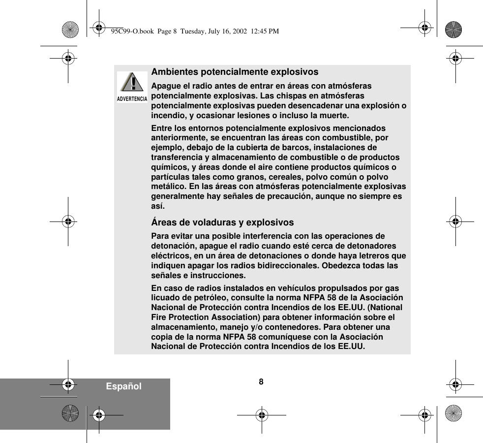 8EspañolAmbientes potencialmente explosivos Apague el radio antes de entrar en áreas con atmósferas potencialmente explosivas. Las chispas en atmósferas potencialmente explosivas pueden desencadenar una explosión o incendio, y ocasionar lesiones o incluso la muerte.Entre los entornos potencialmente explosivos mencionados anteriormente, se encuentran las áreas con combustible, por ejemplo, debajo de la cubierta de barcos, instalaciones de transferencia y almacenamiento de combustible o de productos químicos, y áreas donde el aire contiene productos químicos o partículas tales como granos, cereales, polvo común o polvo metálico. En las áreas con atmósferas potencialmente explosivas generalmente hay señales de precaución, aunque no siempre es así.Áreas de voladuras y explosivosPara evitar una posible interferencia con las operaciones de detonación, apague el radio cuando esté cerca de detonadores eléctricos, en un área de detonaciones o donde haya letreros que indiquen apagar los radios bidireccionales. Obedezca todas las señales e instrucciones.En caso de radios instalados en vehículos propulsados por gas licuado de petróleo, consulte la norma NFPA 58 de la Asociación Nacional de Protección contra Incendios de los EE.UU. (National Fire Protection Association) para obtener información sobre el almacenamiento, manejo y/o contenedores. Para obtener una copia de la norma NFPA 58 comuníquese con la Asociación Nacional de Protección contra Incendios de los EE.UU.!ADVERTENCIA!95C99-O.book  Page 8  Tuesday, July 16, 2002  12:45 PM