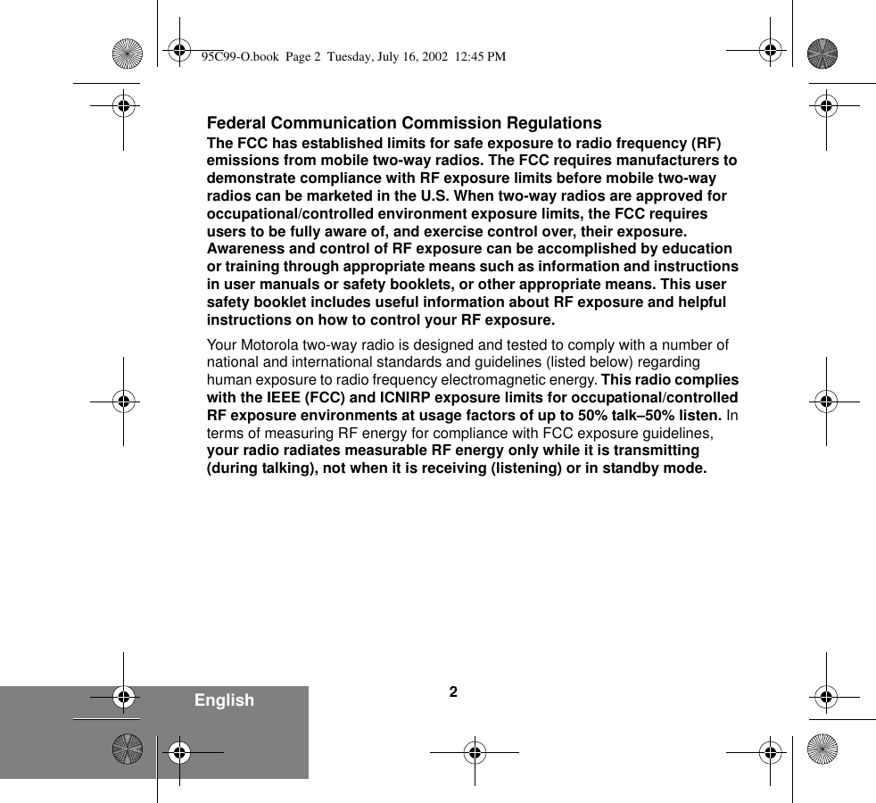 2EnglishFederal Communication Commission RegulationsThe FCC has established limits for safe exposure to radio frequency (RF) emissions from mobile two-way radios. The FCC requires manufacturers to demonstrate compliance with RF exposure limits before mobile two-way radios can be marketed in the U.S. When two-way radios are approved for occupational/controlled environment exposure limits, the FCC requires users to be fully aware of, and exercise control over, their exposure. Awareness and control of RF exposure can be accomplished by education or training through appropriate means such as information and instructions in user manuals or safety booklets, or other appropriate means. This user safety booklet includes useful information about RF exposure and helpful instructions on how to control your RF exposure. Your Motorola two-way radio is designed and tested to comply with a number of national and international standards and guidelines (listed below) regarding human exposure to radio frequency electromagnetic energy. This radio complies with the IEEE (FCC) and ICNIRP exposure limits for occupational/controlled RF exposure environments at usage factors of up to 50% talk–50% listen. In terms of measuring RF energy for compliance with FCC exposure guidelines, your radio radiates measurable RF energy only while it is transmitting (during talking), not when it is receiving (listening) or in standby mode.95C99-O.book  Page 2  Tuesday, July 16, 2002  12:45 PM