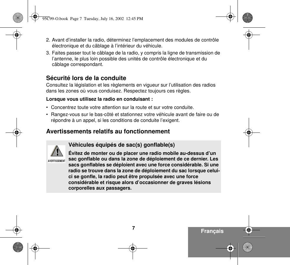 7Français2. Avant d’installer la radio, déterminez l’emplacement des modules de contrôle électronique et du câblage à l’intérieur du véhicule.3. Faites passer tout le câblage de la radio, y compris la ligne de transmission de l’antenne, le plus loin possible des unités de contrôle électronique et du câblage correspondant.Sécurité lors de la conduiteConsultez la législation et les règlements en vigueur sur l’utilisation des radios dans les zones où vous conduisez. Respectez toujours ces règles.Lorsque vous utilisez la radio en conduisant :• Concentrez toute votre attention sur la route et sur votre conduite.• Rangez-vous sur le bas-côté et stationnez votre véhicule avant de faire ou de répondre à un appel, si les conditions de conduite l’exigent.Avertissements relatifs au fonctionnementVéhicules équipés de sac(s) gonflable(s)Évitez de monter ou de placer une radio mobile au-dessus d’un sac gonflable ou dans la zone de déploiement de ce dernier. Les sacs gonflables se déploient avec une force considérable. Si une radio se trouve dans la zone de déploiement du sac lorsque celui-ci se gonfle, la radio peut être propulsée avec une force considérable et risque alors d’occasionner de graves lésions corporelles aux passagers.!AVERTISSEMENT!95C99-O.book  Page 7  Tuesday, July 16, 2002  12:45 PM