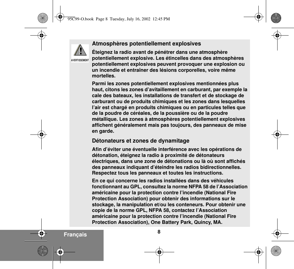 8FrançaisAtmosphères potentiellement explosivesÉteignez la radio avant de pénétrer dans une atmosphère potentiellement explosive. Les étincelles dans des atmosphères potentiellement explosives peuvent provoquer une explosion ou un incendie et entraîner des lésions corporelles, voire même mortelles.Parmi les zones potentiellement explosives mentionnées plus haut, citons les zones d’avitaillement en carburant, par exemple la cale des bateaux, les installations de transfert et de stockage de carburant ou de produits chimiques et les zones dans lesquelles l’air est chargé en produits chimiques ou en particules telles que de la poudre de céréales, de la poussière ou de la poudre métallique. Les zones à atmosphères potentiellement explosives affichent généralement mais pas toujours, des panneaux de mise en garde.Détonateurs et zones de dynamitageAfin d’éviter une éventuelle interférence avec les opérations de détonation, éteignez la radio à proximité de détonateurs électriques, dans une zone de détonations ou là où sont affichés des panneaux indiquant d’éteindre les radios bidirectionnelles. Respectez tous les panneaux et toutes les instructions.En ce qui concerne les radios installées dans des véhicules fonctionnant au GPL, consultez la norme NFPA 58 de l’Association américaine pour la protection contre l’incendie (National Fire Protection Association) pour obtenir des informations sur le stockage, la manipulation et/ou les conteneurs. Pour obtenir une copie de la norme GPL, NFPA 58, contactez l’Association américaine pour la protection contre l’incendie (National Fire Protection Association), One Battery Park, Quincy, MA.!AVERTISSEMENT!95C99-O.book  Page 8  Tuesday, July 16, 2002  12:45 PM