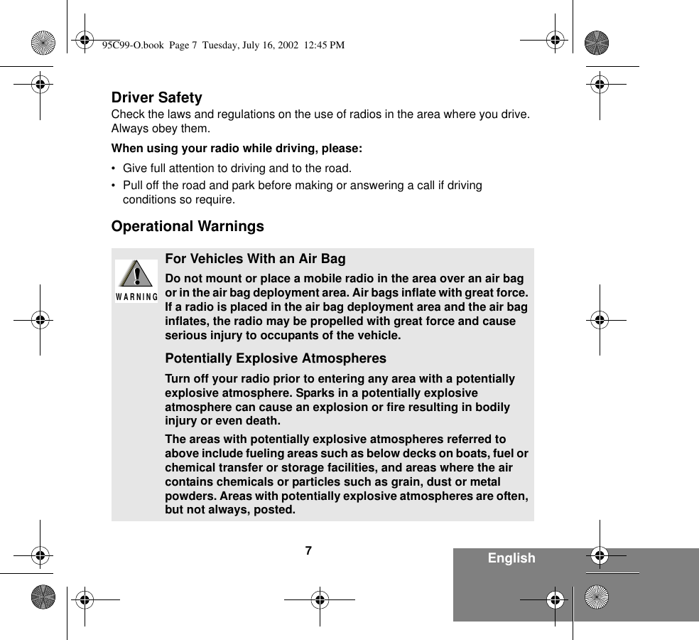 7EnglishDriver SafetyCheck the laws and regulations on the use of radios in the area where you drive. Always obey them.When using your radio while driving, please:• Give full attention to driving and to the road.• Pull off the road and park before making or answering a call if driving conditions so require.Operational WarningsFor Vehicles With an Air BagDo not mount or place a mobile radio in the area over an air bag or in the air bag deployment area. Air bags inflate with great force. If a radio is placed in the air bag deployment area and the air bag inflates, the radio may be propelled with great force and cause serious injury to occupants of the vehicle.Potentially Explosive AtmospheresTurn off your radio prior to entering any area with a potentially explosive atmosphere. Sparks in a potentially explosive atmosphere can cause an explosion or fire resulting in bodily injury or even death.The areas with potentially explosive atmospheres referred to above include fueling areas such as below decks on boats, fuel or chemical transfer or storage facilities, and areas where the air contains chemicals or particles such as grain, dust or metal powders. Areas with potentially explosive atmospheres are often, but not always, posted.!W A R N I N G!95C99-O.book  Page 7  Tuesday, July 16, 2002  12:45 PM
