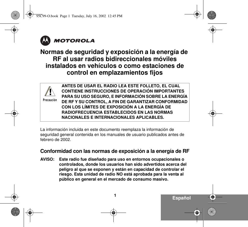 1EspañolNormas de seguridad y exposición a la energía de RF al usar radios bidireccionales móviles instalados en vehículos o como estaciones de control en emplazamientos fijosLa información incluida en este documento reemplaza la información de seguridad general contenida en los manuales de usuario publicados antes de febrero de 2002. Conformidad con las normas de exposición a la energía de RFAVISO: Este radio fue diseñado para uso en entornos ocupacionales o controlados, donde los usuarios han sido advertidos acerca del peligro al que se exponen y están en capacidad de controlar el riesgo. Esta unidad de radio NO está aprobada para la venta al público en general en el mercado de consumo masivo.ANTES DE USAR EL RADIO LEA ESTE FOLLETO, EL CUAL CONTIENE INSTRUCCIONES DE OPERACIÓN IMPORTANTES PARA SU USO SEGURO, E INFORMACIÓN SOBRE LA ENERGÍA DE RF Y SU CONTROL, A FIN DE GARANTIZAR CONFORMIDAD CON LOS LÍMITES DE EXPOSICIÓN A LA ENERGÍA DE RADIOFRECUENCIA ESTABLECIDOS EN LAS NORMAS NACIONALES E INTERNACIONALES APLICABLES. !Precaución95C99-O.book  Page 1  Tuesday, July 16, 2002  12:45 PM