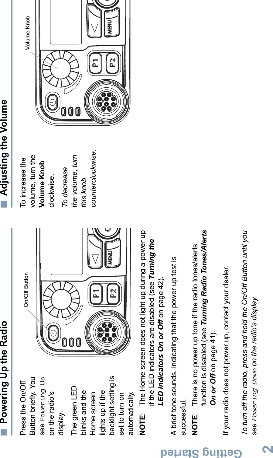 Getting StartedEnglish2Powering Up the RadioPress the On/Off Button briefly. You see Powering Upon the radio’s display.The green LED blinks and the Home screen lights up if the backlight setting is set to turn on automatically.NOTE:  The Home screen does not light up during a power up if the LED indicators are disabled (see Turning the LED Indicators On or Off on page 42).A brief tone sounds, indicating that the power up test is successful.NOTE:  There is no power up tone if the radio tones/alerts function is disabled (see Turning Radio Tones/Alerts On or Off on page 41).If your radio does not power up, contact your dealer.To turn off the radio, press and hold the On/Off Button until you seePowering Down on the radio’s display.Adjusting the VolumeTo increase the volume, turn the Volume Knobclockwise.To decrease the volume, turn this knob counterclockwise.P1OP2 MENUOn/Off ButtonP1OP2 MENUVolume Knob