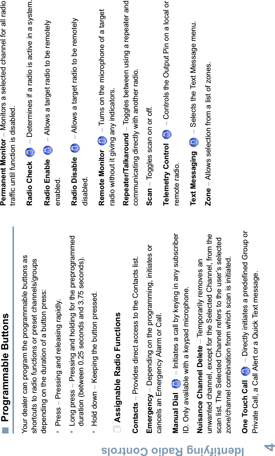 Identifying Radio ControlsEnglish4Programmable ButtonsYour dealer can program the programmable buttons as shortcuts to radio functions or preset channels/groups depending on the duration of a button press:•Press –Pressing and releasing rapidly.•Long press –Pressing and holding for the preprogrammed duration (between 0.25 seconds and 3.75 seconds).•Hold down –Keeping the button pressed.Assignable Radio FunctionsContacts –Provides direct access to the Contacts list.Emergency –Depending on the programming, initiates or cancels an Emergency Alarm or Call.Manual Dial  –Initiates a call by keying in any subscriber ID. Only available with a keypad microphone.Nuisance Channel Delete –Temporarily removes an unwanted channel, except for the Selected Channel, from the scan list. The Selected Channel refers to the user’s selected zone/channel combination from which scan is initiated.One Touch Call –Directly initiates a predefined Group or Private Call, a Call Alert or a Quick Text message.Permanent Monitor –Monitors a selected channel for all radio traffic until function is disabled.Radio Check –Determines if a radio is active in a system.Radio Enable –Allows a target radio to be remotely enabled.Radio Disable –Allows a target radio to be remotely disabled.Remote Monitor  –Turns on the microphone of a target radio without it giving any indicators. Repeater/Talkaround –Toggles between using a repeater and communicating directly with another radio.Scan –Toggles scan on or off.Telemetry Control –Controls the Output Pin on a local or remote radio.Text Messaging –Selects the Text Message menu.Zone –Allows selection from a list of zones.