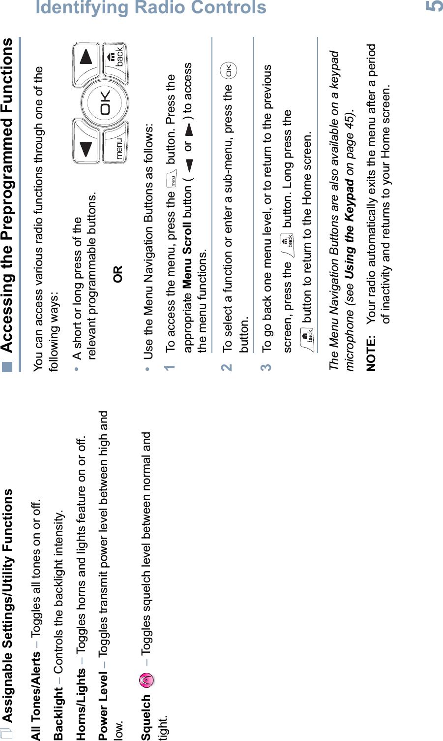 Identifying Radio ControlsEnglish5Assignable Settings/Utility FunctionsAll Tones/Alerts –Toggles all tones on or off.Backlight –Controls the backlight intensity.Horns/Lights –Toggles horns and lights feature on or off.Power Level –Toggles transmit power level between high and low.Squelch –Toggles squelch level between normal and tight. Accessing the Preprogrammed FunctionsYou can access various radio functions through one of the following ways:•A short or long press of the relevant programmable buttons.OR•Use the Menu Navigation Buttons as follows:1To access the menu, press the   button. Press the appropriate Menu Scroll button (  or ) to access the menu functions.2To select a function or enter a sub-menu, press the   button.3To go back one menu level, or to return to the previous screen, press the   button. Long press the  button to return to the Home screen.The Menu Navigation Buttons are also available on a keypad microphone (see Using the Keypad on page 45).NOTE: Your radio automatically exits the menu after a period of inactivity and returns to your Home screen.