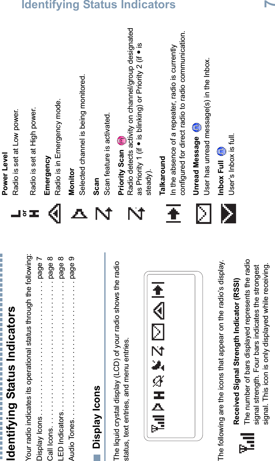 Identifying Status IndicatorsEnglish7Identifying Status IndicatorsYour radio indicates its operational status through the following:Display Icons . . . . . . . . . . . . . . . . . . . . . . . . . . . . . . . . . page 7Call Icons. . . . . . . . . . . . . . . . . . . . . . . . . . . . . . . . . . . . page 8LED Indicators. . . . . . . . . . . . . . . . . . . . . . . . . . . . . . . . page 8Audio Tones. . . . . . . . . . . . . . . . . . . . . . . . . . . . . . . . . . page 9Display IconsThe liquid crystal display (LCD) of your radio shows the radio status, text entries, and menu entries.The following are the icons that appear on the radio’s display.Received Signal Strength Indicator (RSSI)The number of bars displayed represents the radio signal strength. Four bars indicates the strongest signal. This icon is only displayed while receiving.Power LevelRadio is set at Low power.Radio is set at High power.EmergencyRadio is in Emergency mode.MonitorSelected channel is being monitored.ScanScan feature is activated. Priority Scan Radio detects activity on channel/group designated as Priority 1 (if • is blinking) or Priority 2 (if • is steady).TalkaroundIn the absence of a repeater, radio is currently configured for direct radio to radio communication.Unread Message User has unread message(s) in the Inbox.Inbox Full User’s Inbox is full.or