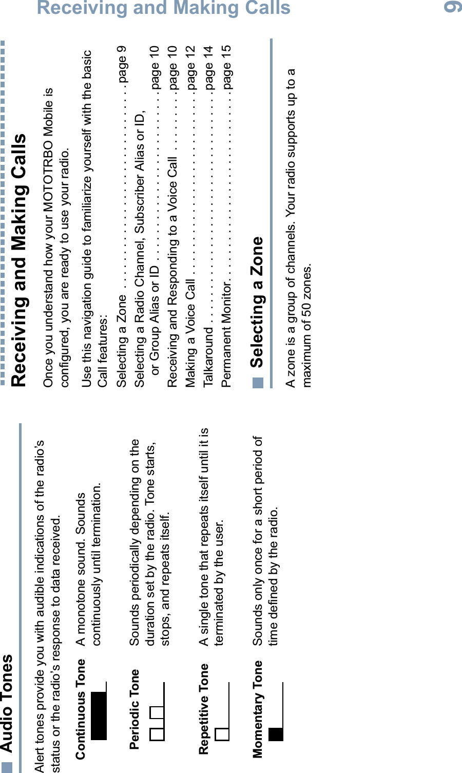 Receiving and Making CallsEnglish9Audio TonesAlert tones provide you with audible indications of the radio’s status or the radio’s response to data received.Receiving and Making CallsOnce you understand how your MOTOTRBO Mobile is configured, you are ready to use your radio.Use this navigation guide to familiarize yourself with the basic Call features:Selecting a Zone  . . . . . . . . . . . . . . . . . . . . . . . . . . . . . .page 9Selecting a Radio Channel, Subscriber Alias or ID, or Group Alias or ID . . . . . . . . . . . . . . . . . . . . . . . . .page 10Receiving and Responding to a Voice Call  . . . . . . . . .page 10Making a Voice Call . . . . . . . . . . . . . . . . . . . . . . . . . . . page 12Talkaround . . . . . . . . . . . . . . . . . . . . . . . . . . . . . . . . . . page 14Permanent Monitor. . . . . . . . . . . . . . . . . . . . . . . . . . . .page 15Selecting a ZoneA zone is a group of channels. Your radio supports up to a maximum of 50 zones. Continuous Tone A monotone sound. Sounds continuously until termination.Periodic Tone Sounds periodically depending on the duration set by the radio. Tone starts, stops, and repeats itself.Repetitive Tone A single tone that repeats itself until it is terminated by the user.Momentary Tone Sounds only once for a short period of time defined by the radio.