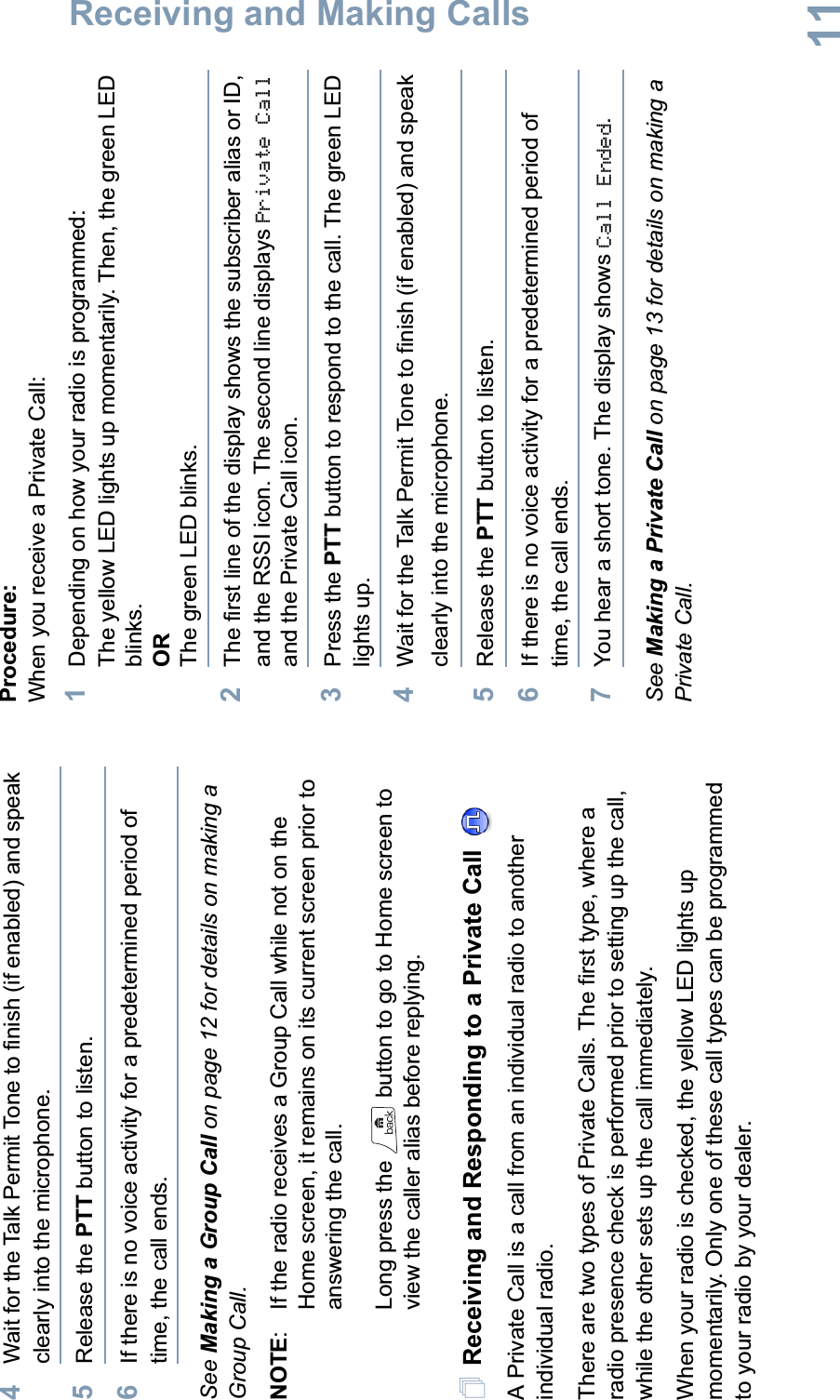 Receiving and Making CallsEnglish114Wait for the Talk Permit Tone to finish (if enabled) and speak clearly into the microphone.5Release the PTT button to listen.6If there is no voice activity for a predetermined period of time, the call ends.See Making a Group Call on page 12 for details on making a Group Call.NOTE: If the radio receives a Group Call while not on the Home screen, it remains on its current screen prior to answering the call. Long press the   button to go to Home screen to view the caller alias before replying.Receiving and Responding to a Private Call A Private Call is a call from an individual radio to another individual radio.There are two types of Private Calls. The first type, where a radio presence check is performed prior to setting up the call, while the other sets up the call immediately. When your radio is checked, the yellow LED lights up momentarily. Only one of these call types can be programmed to your radio by your dealer.Procedure:When you receive a Private Call:1Depending on how your radio is programmed:The yellow LED lights up momentarily. Then, the green LED blinks.ORThe green LED blinks.2The first line of the display shows the subscriber alias or ID, and the RSSI icon. The second line displays Private Calland the Private Call icon.3Press the PTT button to respond to the call. The green LED lights up.4Wait for the Talk Permit Tone to finish (if enabled) and speak clearly into the microphone.5Release the PTT button to listen.6If there is no voice activity for a predetermined period of time, the call ends.7You hear a short tone. The display shows Call Ended.See Making a Private Call on page 13 for details on making a Private Call.