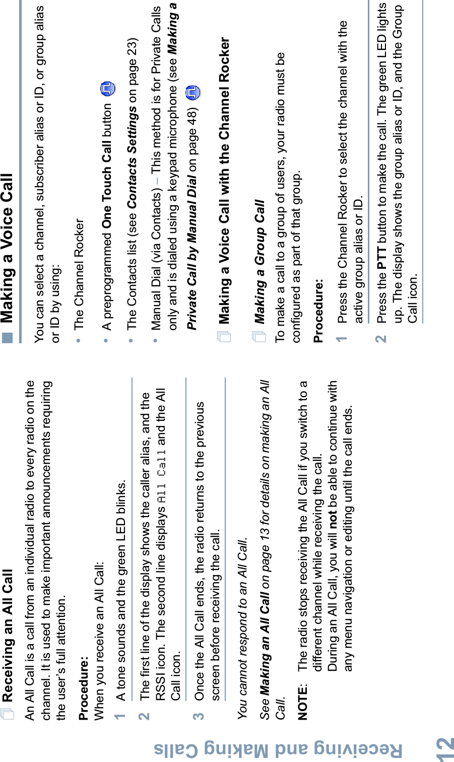 Receiving and Making CallsEnglish12Receiving an All CallAn All Call is a call from an individual radio to every radio on the channel. It is used to make important announcements requiring the user’s full attention.Procedure:When you receive an All Call:1A tone sounds and the green LED blinks. 2The first line of the display shows the caller alias, and the RSSI icon. The second line displays All Call and the All Call icon.3Once the All Call ends, the radio returns to the previous screen before receiving the call.You cannot respond to an All Call.See Making an All Call on page 13 for details on making an All Call.NOTE: The radio stops receiving the All Call if you switch to a different channel while receiving the call.During an All Call, you will not be able to continue with any menu navigation or editing until the call ends.Making a Voice CallYou can select a channel, subscriber alias or ID, or group alias or ID by using:•The Channel Rocker•A preprogrammed One Touch Call button •The Contacts list (see Contacts Settings on page 23)•Manual Dial (via Contacts) –This method is for Private Calls only and is dialed using a keypad microphone (see Making a Private Call by Manual Dial on page 48) Making a Voice Call with the Channel RockerMaking a Group CallTo make a call to a group of users, your radio must be configured as part of that group.Procedure:1Press the Channel Rocker to select the channel with the active group alias or ID.2Press the PTT button to make the call. The green LED lights up. The display shows the group alias or ID, and the Group Call icon.