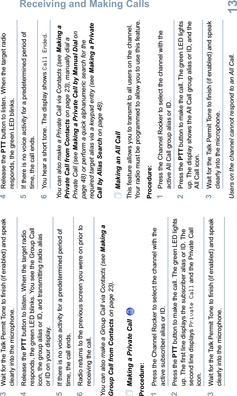 Receiving and Making CallsEnglish133Wait for the Talk Permit Tone to finish (if enabled) and speak clearly into the microphone.4Release the PTT button to listen. When the target radio responds, the green LED blinks. You see the Group Call icon, the group alias or ID, and transmitting radio alias or ID on your display.5If there is no voice activity for a predetermined period of time, the call ends.6Radio returns to the previous screen you were on prior to receiving the call.You can also make a Group Call via Contacts (see Making a Group Call from Contacts on page 23).Making a Private Call Procedure:1Press the Channel Rocker to select the channel with the active subscriber alias or ID.2Press the PTT button to make the call. The green LED lights up. The first line displays the subscriber alias or ID. The second line displays Private Call and the Private Call icon.3Wait for the Talk Permit Tone to finish (if enabled) and speak clearly into the microphone. 4Release the PTT button to listen. When the target radio responds, the green LED blinks.5If there is no voice activity for a predetermined period of time, the call ends.6You hear a short tone. The display shows Call Ended.You can also make a Private Call via Contacts (see Making a Private Call from Contacts on page 23), manually dial a Private Call (see Making a Private Call by Manual Dial on page 48) or perform a quick alphanumeric search for the required target alias via a keypad entry (see Making a Private Call by Alias Search on page 48).Making an All CallThis feature allows you to transmit to all users on the channel. Your radio must be programmed to allow you to use this feature.Procedure:1Press the Channel Rocker to select the channel with the active All Call group alias or ID.2Press the PTT button to make the call. The green LED lights up. The display shows the All Call group alias or ID, and the All Call icon.3Wait for the Talk Permit Tone to finish (if enabled) and speak clearly into the microphone.Users on the channel cannot respond to an All Call.