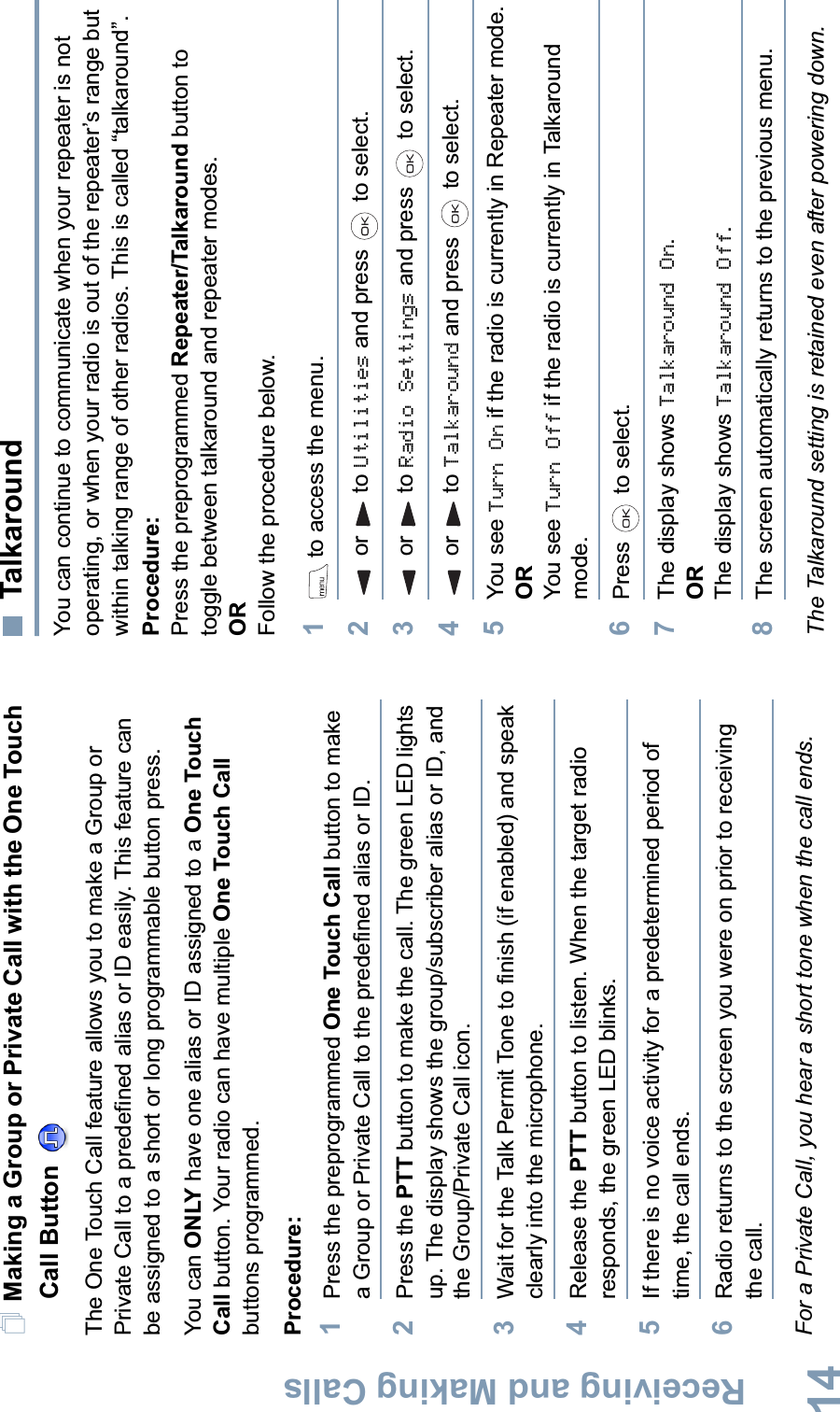 Receiving and Making CallsEnglish14Making a Group or Private Call with the One Touch Call Button The One Touch Call feature allows you to make a Group or Private Call to a predefined alias or ID easily. This feature can be assigned to a short or long programmable button press.You can ONLY have one alias or ID assigned to a One Touch Call button. Your radio can have multiple One Touch Callbuttons programmed.Procedure:1Press the preprogrammed One Touch Call button to make a Group or Private Call to the predefined alias or ID. 2Press the PTT button to make the call. The green LED lights up. The display shows the group/subscriber alias or ID, and the Group/Private Call icon.3Wait for the Talk Permit Tone to finish (if enabled) and speak clearly into the microphone.4Release the PTT button to listen. When the target radio responds, the green LED blinks. 5If there is no voice activity for a predetermined period of time, the call ends.6Radio returns to the screen you were on prior to receiving the call.For a Private Call, you hear a short tone when the call ends.TalkaroundYou can continue to communicate when your repeater is not operating, or when your radio is out of the repeater’s range but within talking range of other radios. This is called “talkaround”.Procedure:Press the preprogrammed Repeater/Talkaround button to toggle between talkaround and repeater modes.ORFollow the procedure below.1 to access the menu.2or to Utilities and press   to select.3or to Radio Settings and press   to select.4or to Talkaround and press   to select.5You see Turn On if the radio is currently in Repeater mode. ORYou see Turn Off if the radio is currently in Talkaround mode.6Press  to select.7The display shows Talkaround On.ORThe display shows Talkaround Off.8The screen automatically returns to the previous menu.The Talkaround setting is retained even after powering down.