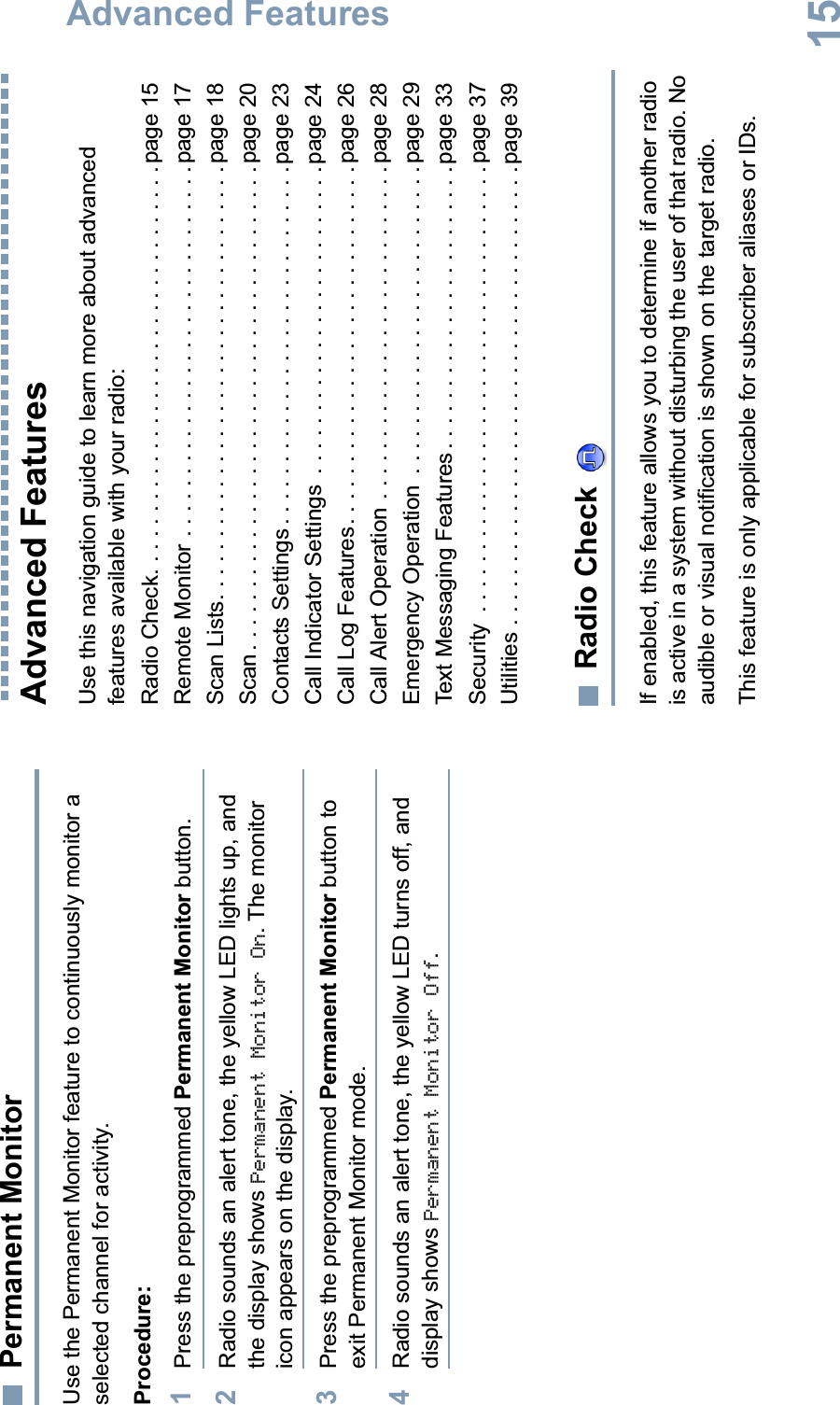 Advanced FeaturesEnglish15Permanent MonitorUse the Permanent Monitor feature to continuously monitor a selected channel for activity. Procedure:1Press the preprogrammed Permanent Monitor button.2Radio sounds an alert tone, the yellow LED lights up, and the display shows Permanent Monitor On. The monitor icon appears on the display.3Press the preprogrammed Permanent Monitor button to exit Permanent Monitor mode.4Radio sounds an alert tone, the yellow LED turns off, and display shows Permanent Monitor Off.Advanced Features Use this navigation guide to learn more about advanced features available with your radio:Radio Check. . . . . . . . . . . . . . . . . . . . . . . . . . . . . . . . . page 15Remote Monitor . . . . . . . . . . . . . . . . . . . . . . . . . . . . . . page 17Scan Lists. . . . . . . . . . . . . . . . . . . . . . . . . . . . . . . . . . .page 18Scan . . . . . . . . . . . . . . . . . . . . . . . . . . . . . . . . . . . . . . . page 20Contacts Settings . . . . . . . . . . . . . . . . . . . . . . . . . . . . .page 23Call Indicator Settings  . . . . . . . . . . . . . . . . . . . . . . . . . page 24Call Log Features. . . . . . . . . . . . . . . . . . . . . . . . . . . . .page 26Call Alert Operation . . . . . . . . . . . . . . . . . . . . . . . . . . .page 28Emergency Operation  . . . . . . . . . . . . . . . . . . . . . . . . .page 29Text Messaging Features . . . . . . . . . . . . . . . . . . . . . . . page 33Security  . . . . . . . . . . . . . . . . . . . . . . . . . . . . . . . . . . . . page 37Utilities . . . . . . . . . . . . . . . . . . . . . . . . . . . . . . . . . . . . . page 39Radio Check If enabled, this feature allows you to determine if another radio is active in a system without disturbing the user of that radio. No audible or visual notification is shown on the target radio.This feature is only applicable for subscriber aliases or IDs.