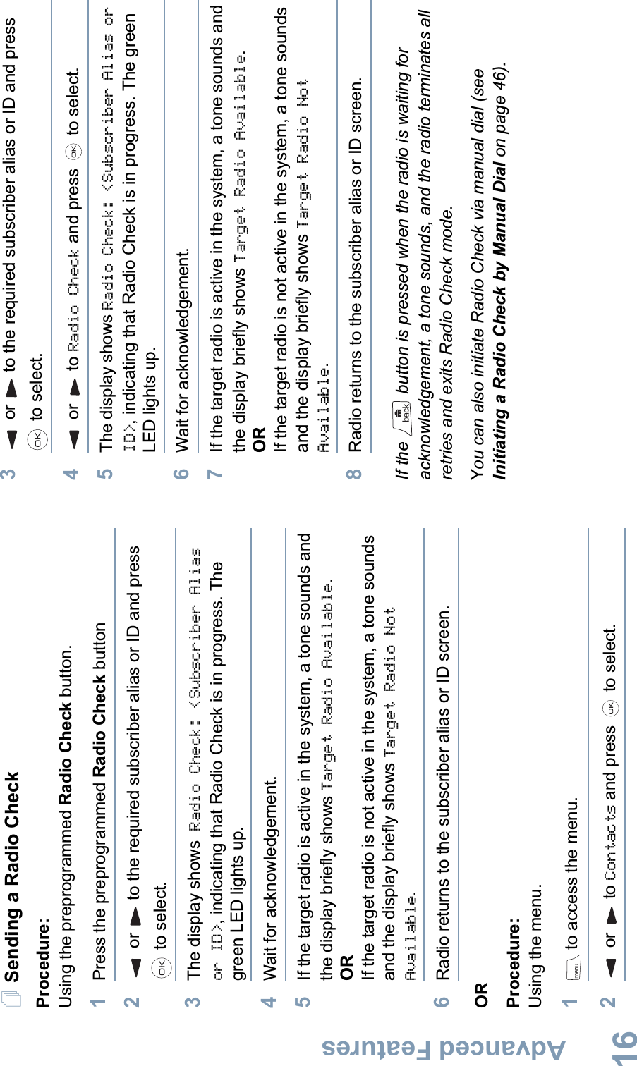 Advanced FeaturesEnglish16Sending a Radio CheckProcedure: Using the preprogrammed Radio Check button.1Press the preprogrammed Radio Check button2or to the required subscriber alias or ID and press  to select.3The display shows Radio Check: &lt;Subscriber Alias or ID&gt;, indicating that Radio Check is in progress. The green LED lights up. 4Wait for acknowledgement.5If the target radio is active in the system, a tone sounds and the display briefly shows Target Radio Available.ORIf the target radio is not active in the system, a tone sounds and the display briefly shows Target Radio Not Available.6Radio returns to the subscriber alias or ID screen.ORProcedure: Using the menu.1 to access the menu.2 or  to Contacts and press   to select.3or to the required subscriber alias or ID and press  to select.4 or  to Radio Check and press   to select.5The display shows Radio Check: &lt;Subscriber Alias or ID&gt;, indicating that Radio Check is in progress. The green LED lights up. 6Wait for acknowledgement.7If the target radio is active in the system, a tone sounds and the display briefly shows Target Radio Available.ORIf the target radio is not active in the system, a tone sounds and the display briefly shows Target Radio Not Available.8Radio returns to the subscriber alias or ID screen.If the   button is pressed when the radio is waiting for acknowledgement, a tone sounds, and the radio terminates all retries and exits Radio Check mode.You can also initiate Radio Check via manual dial (see Initiating a Radio Check by Manual Dial on page 46).