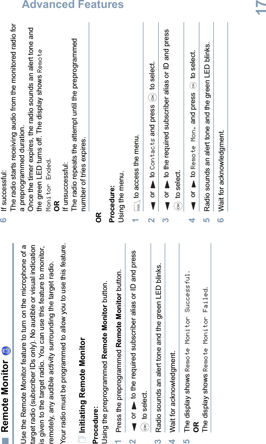 Advanced FeaturesEnglish17Remote Monitor Use the Remote Monitor feature to turn on the microphone of a target radio (subscriber IDs only). No audible or visual indication is given to the target radio. You can use this feature to monitor, remotely, any audible activity surrounding the target radio.Your radio must be programmed to allow you to use this feature.Initiating Remote MonitorProcedure: Using the preprogrammed Remote Monitor button.1Press the preprogrammed Remote Monitor button.2or to the required subscriber alias or ID and press  to select.3Radio sounds an alert tone and the green LED blinks. 4Wait for acknowledgment.5The display shows Remote Monitor Successful.ORThe display shows Remote Monitor Failed.6If successful:The radio starts receiving audio from the monitored radio for a preprogrammed duration. Once the timer expires, the radio sounds an alert tone and the green LED turns off. The display shows Remote Monitor Ended.ORIf unsuccessful:The radio repeats the attempt until the preprogrammed number of tries expires.ORProcedure: Using the menu.1 to access the menu.2or to Contacts and press   to select.3or to the required subscriber alias or ID and press  to select.4 or  to Remote Mon. and press   to select.5Radio sounds an alert tone and the green LED blinks. 6Wait for acknowledgment.