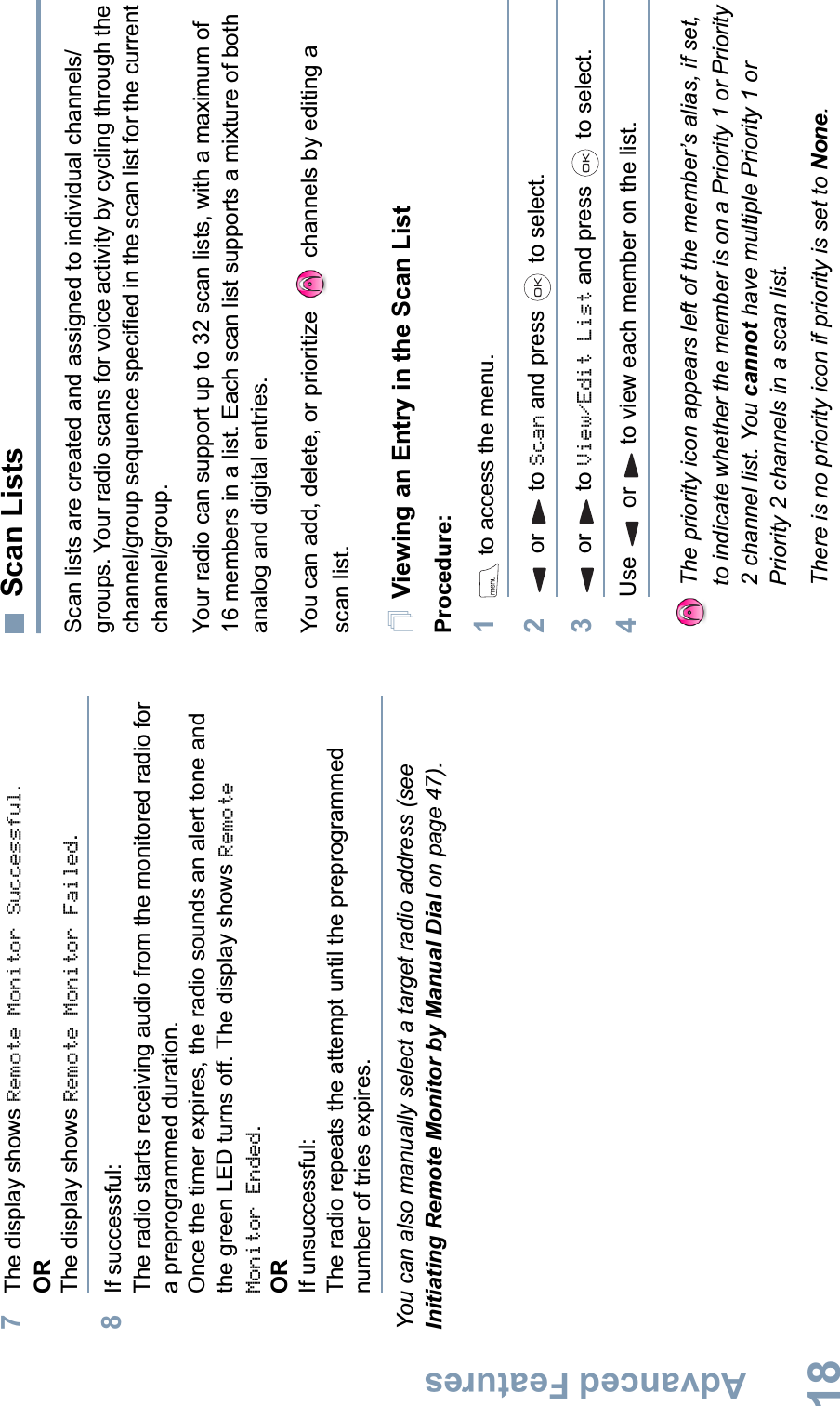 Advanced FeaturesEnglish187The display shows Remote Monitor Successful.ORThe display shows Remote Monitor Failed.8If successful:The radio starts receiving audio from the monitored radio for a preprogrammed duration. Once the timer expires, the radio sounds an alert tone and the green LED turns off. The display shows Remote Monitor Ended.ORIf unsuccessful:The radio repeats the attempt until the preprogrammed number of tries expires.You can also manually select a target radio address (see Initiating Remote Monitor by Manual Dial on page 47).Scan ListsScan lists are created and assigned to individual channels/groups. Your radio scans for voice activity by cycling through the channel/group sequence specified in the scan list for the current channel/group. Your radio can support up to 32 scan lists, with a maximum of 16 members in a list. Each scan list supports a mixture of both analog and digital entries.You can add, delete, or prioritize  channels by editing a scan list.Viewing an Entry in the Scan ListProcedure:1 to access the menu.2or to Scan and press   to select.3or to View/Edit List and press   to select.4Use or to view each member on the list.The priority icon appears left of the member’s alias, if set, to indicate whether the member is on a Priority 1 or Priority 2 channel list. You cannot have multiple Priority 1 or Priority 2 channels in a scan list.There is no priority icon if priority is set to None.