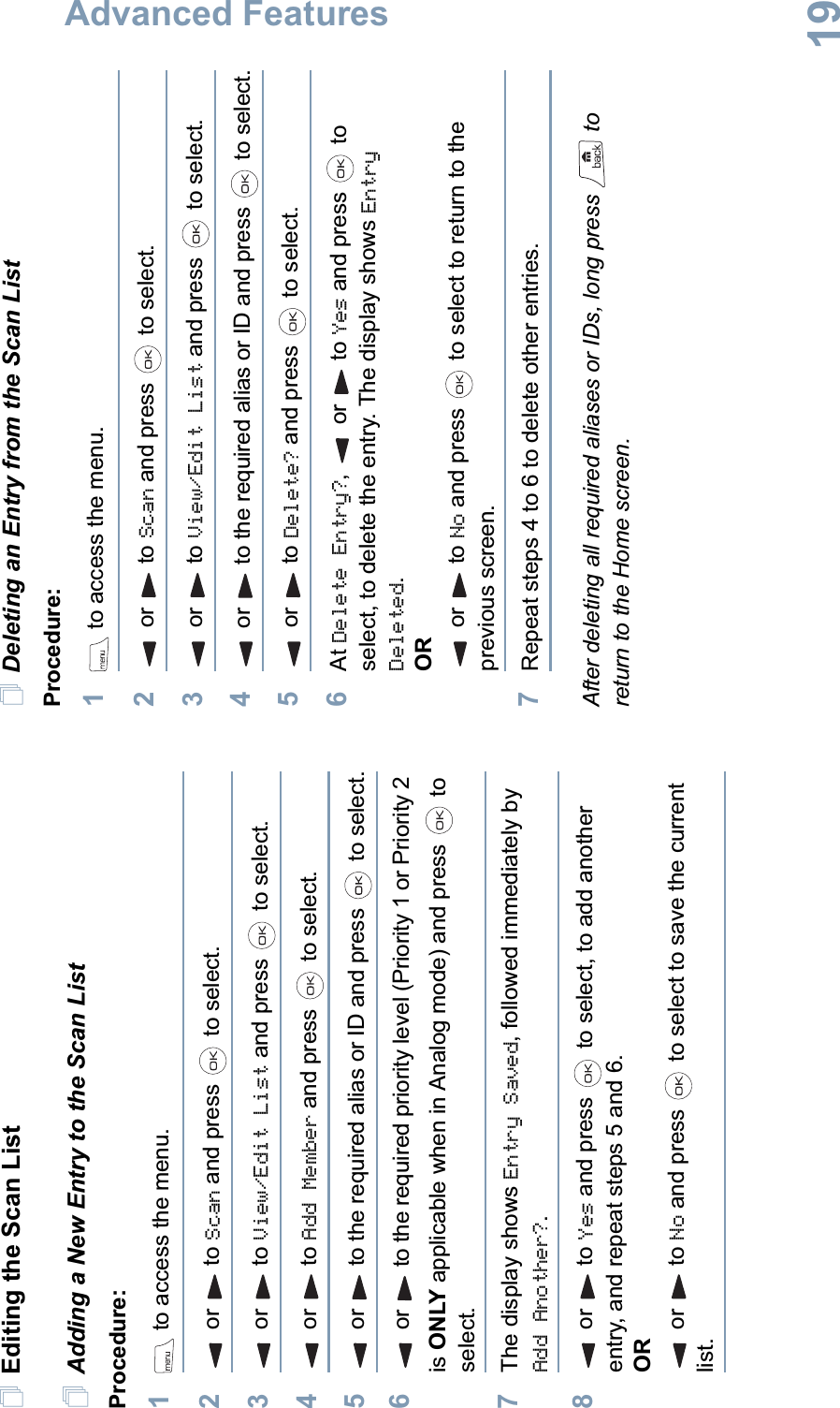 Advanced FeaturesEnglish19Editing the Scan ListAdding a New Entry to the Scan ListProcedure:1 to access the menu.2or to Scan and press   to select.3or to View/Edit List and press   to select.4or to Add Member and press   to select.5or to the required alias or ID and press   to select.6or to the required priority level (Priority 1 or Priority 2 is ONLY applicable when in Analog mode) and press   to select.7The display shows Entry Saved, followed immediately by Add Another?.8or to Yes and press   to select, to add another entry, and repeat steps 5 and 6.ORor to No and press   to select to save the current list.Deleting an Entry from the Scan ListProcedure:1 to access the menu.2or to Scan and press   to select.3or to View/Edit List and press   to select.4or to the required alias or ID and press   to select.5or to Delete? and press   to select.6At Delete Entry?,ortoYes and press   to select, to delete the entry. The display shows Entry Deleted.ORor to No and press   to select to return to the previous screen.7Repeat steps 4 to 6 to delete other entries. After deleting all required aliases or IDs, long press   to return to the Home screen.