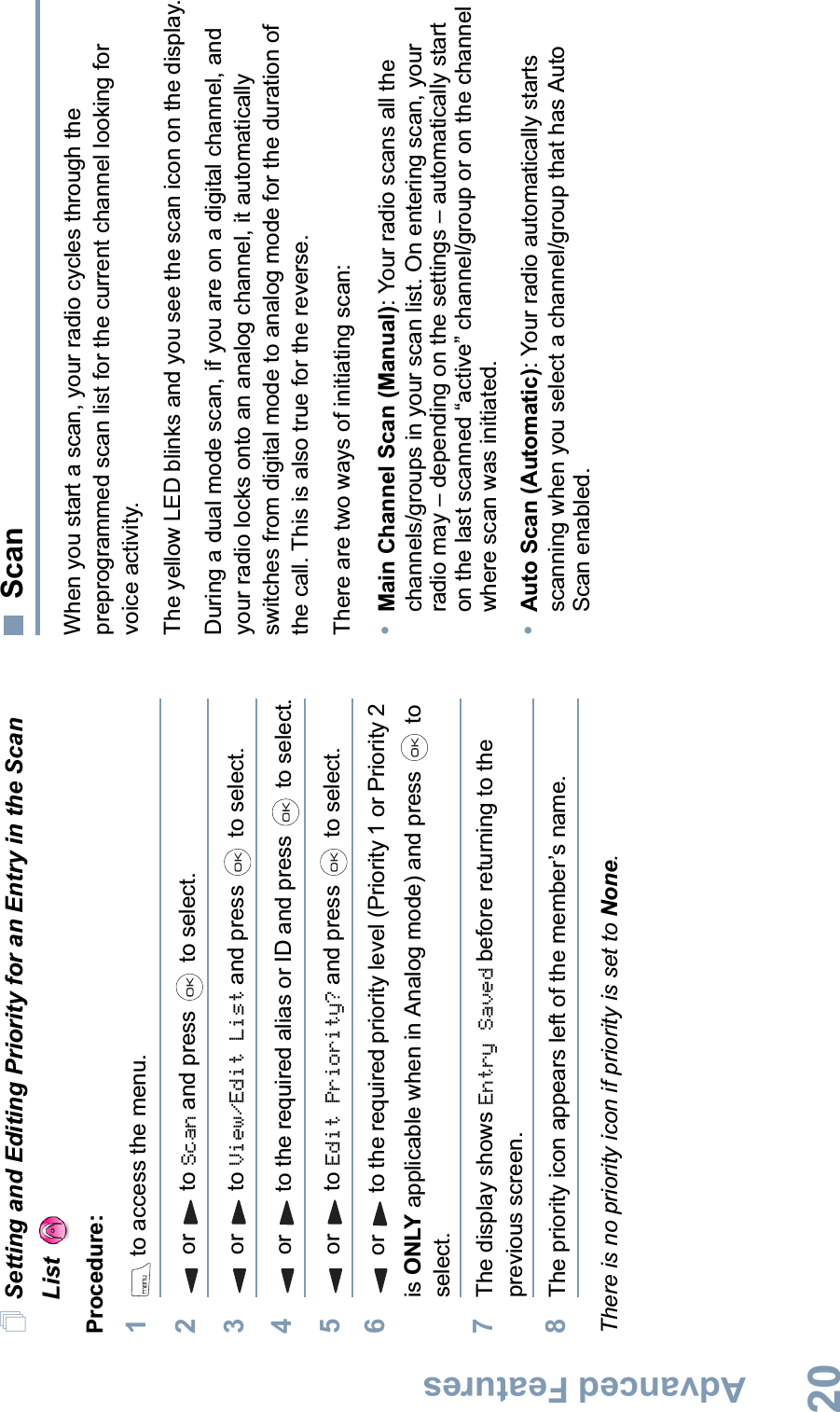 Advanced FeaturesEnglish20Setting and Editing Priority for an Entry in the Scan List Procedure:1 to access the menu.2or to Scan and press   to select.3or to View/Edit List and press   to select.4or to the required alias or ID and press   to select.5or to Edit Priority? and press   to select.6or to the required priority level (Priority 1 or Priority 2 is ONLY applicable when in Analog mode) and press   to select.7The display shows Entry Saved before returning to the previous screen.8The priority icon appears left of the member’s name.There is no priority icon if priority is set to None.ScanWhen you start a scan, your radio cycles through the preprogrammed scan list for the current channel looking for voice activity. The yellow LED blinks and you see the scan icon on the display.During a dual mode scan, if you are on a digital channel, and your radio locks onto an analog channel, it automaticallyswitches from digital mode to analog mode for the duration of the call. This is also true for the reverse.There are two ways of initiating scan: •Main Channel Scan (Manual): Your radio scans all the channels/groups in your scan list. On entering scan, your radio may – depending on the settings – automatically start on the last scanned “active” channel/group or on the channel where scan was initiated.•Auto Scan (Automatic): Your radio automatically starts scanning when you select a channel/group that has Auto Scan enabled.