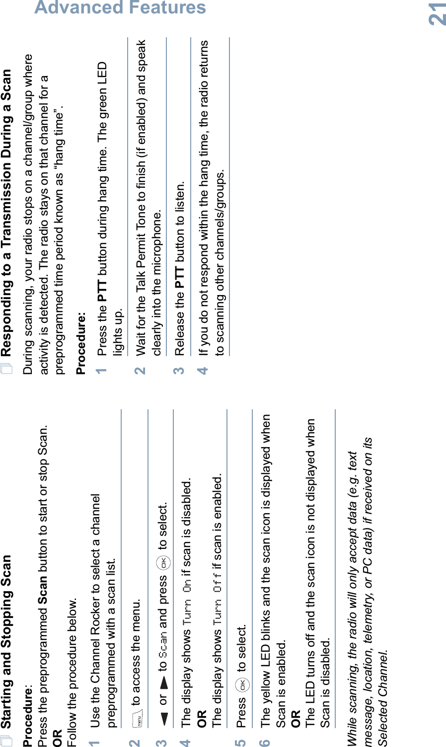 Advanced FeaturesEnglish21Starting and Stopping ScanProcedure:Press the preprogrammed Scan button to start or stop Scan.ORFollow the procedure below.1Use the Channel Rocker to select a channel preprogrammed with a scan list.2 to access the menu.3or to Scan and press   to select.4The display shows Turn On if scan is disabled.ORThe display shows Turn Off if scan is enabled.5Press  to select.6The yellow LED blinks and the scan icon is displayed when Scan is enabled.ORThe LED turns off and the scan icon is not displayed when Scan is disabled.While scanning, the radio will only accept data (e.g. text message, location, telemetry, or PC data) if received on its Selected Channel.Responding to a Transmission During a ScanDuring scanning, your radio stops on a channel/group where activity is detected. The radio stays on that channel for a preprogrammed time period known as “hang time”. Procedure: 1Press the PTT button during hang time. The green LED lights up.2Wait for the Talk Permit Tone to finish (if enabled) and speak clearly into the microphone.3Release the PTT button to listen.4If you do not respond within the hang time, the radio returns to scanning other channels/groups. 