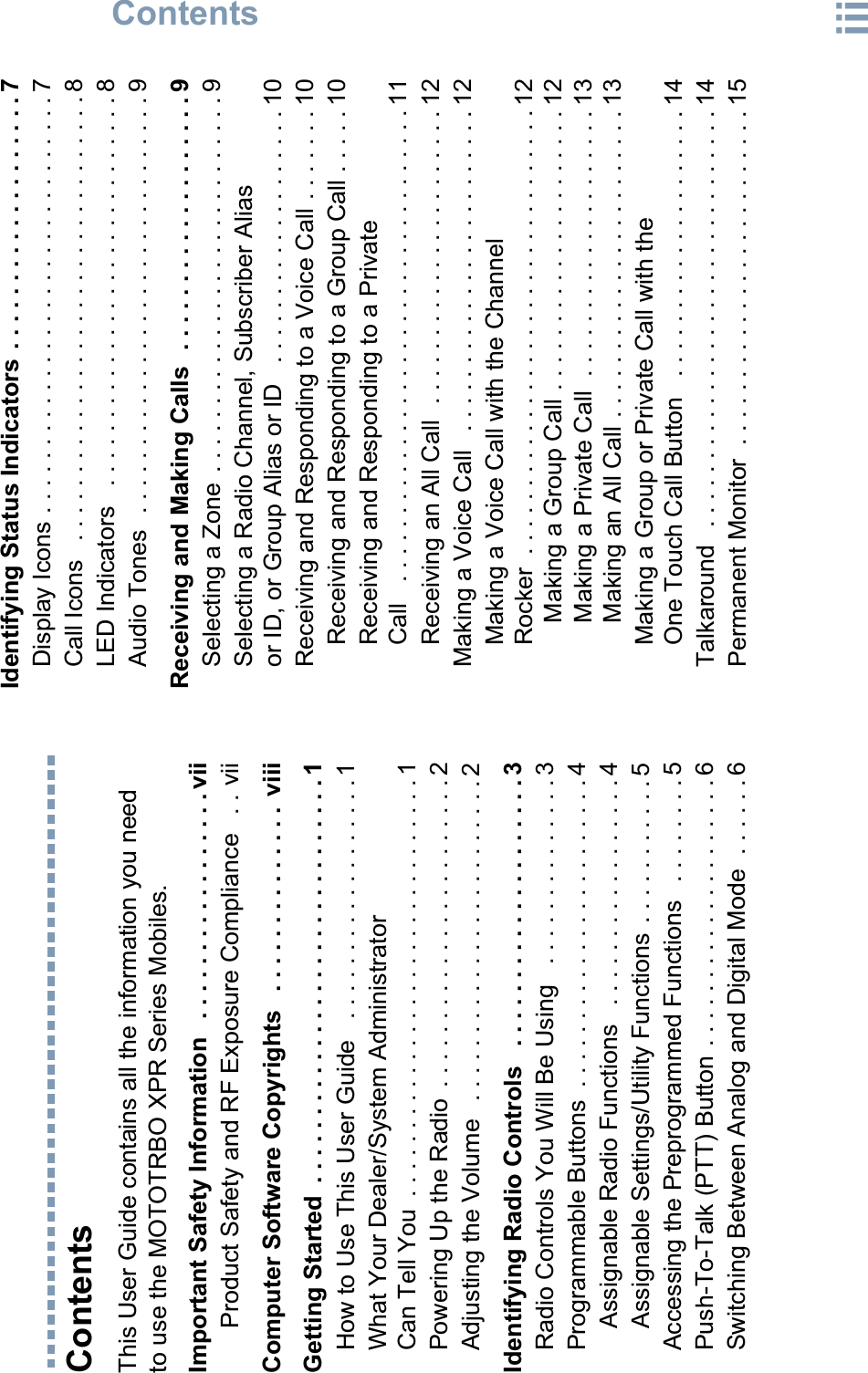 ContentsEnglishiiiContentsThis User Guide contains all the information you need to use the MOTOTRBO XPR Series Mobiles.Important Safety Information   . . . . . . . . . . . . . . . . . viiProduct Safety and RF Exposure Compliance   . . viiComputer Software Copyrights   . . . . . . . . . . . . . .  viiiGetting Started  . . . . . . . . . . . . . . . . . . . . . . . . . . . . . . 1How to Use This User Guide   . . . . . . . . . . . . . . . . . . 1What Your Dealer/System Administrator Can Tell You  . . . . . . . . . . . . . . . . . . . . . . . . . . . . . . . 1Powering Up the Radio  . . . . . . . . . . . . . . . . . . . . . . . 2Adjusting the Volume   . . . . . . . . . . . . . . . . . . . . . . . . 2Identifying Radio Controls   . . . . . . . . . . . . . . . . . . . . 3Radio Controls You Will Be Using   . . . . . . . . . . . . . . 3Programmable Buttons  . . . . . . . . . . . . . . . . . . . . . . . 4Assignable Radio Functions   . . . . . . . . . . . . . . . . . 4Assignable Settings/Utility Functions . . . . . . . . . . . 5Accessing the Preprogrammed Functions   . . . . . . . . 5Push-To-Talk (PTT) Button  . . . . . . . . . . . . . . . . . . . . 6Switching Between Analog and Digital Mode  . . . . . . 6Identifying Status Indicators . . . . . . . . . . . . . . . . . . . 7Display Icons . . . . . . . . . . . . . . . . . . . . . . . . . . . . . . . 7Call Icons   . . . . . . . . . . . . . . . . . . . . . . . . . . . . . . . . . 8LED Indicators   . . . . . . . . . . . . . . . . . . . . . . . . . . . . . 8Audio Tones  . . . . . . . . . . . . . . . . . . . . . . . . . . . . . . . 9Receiving and Making Calls  . . . . . . . . . . . . . . . . . . . 9Selecting a Zone  . . . . . . . . . . . . . . . . . . . . . . . . . . . . 9Selecting a Radio Channel, Subscriber Alias or ID, or Group Alias or ID   . . . . . . . . . . . . . . . . . . . 10Receiving and Responding to a Voice Call . . . . . . . 10Receiving and Responding to a Group Call . . . . . 10Receiving and Responding to a Private Call   . . . . . . . . . . . . . . . . . . . . . . . . . . . . . . . . . . . 11Receiving an All Call  . . . . . . . . . . . . . . . . . . . . . . 12Making a Voice Call   . . . . . . . . . . . . . . . . . . . . . . . . 12Making a Voice Call with the Channel Rocker  . . . . . . . . . . . . . . . . . . . . . . . . . . . . . . . . . 12Making a Group Call . . . . . . . . . . . . . . . . . . . . . 12Making a Private Call  . . . . . . . . . . . . . . . . . . . . 13Making an All Call . . . . . . . . . . . . . . . . . . . . . . . 13Making a Group or Private Call with the One Touch Call Button   . . . . . . . . . . . . . . . . . . . . 14Talkaround   . . . . . . . . . . . . . . . . . . . . . . . . . . . . . . . 14Permanent Monitor  . . . . . . . . . . . . . . . . . . . . . . . . . 15