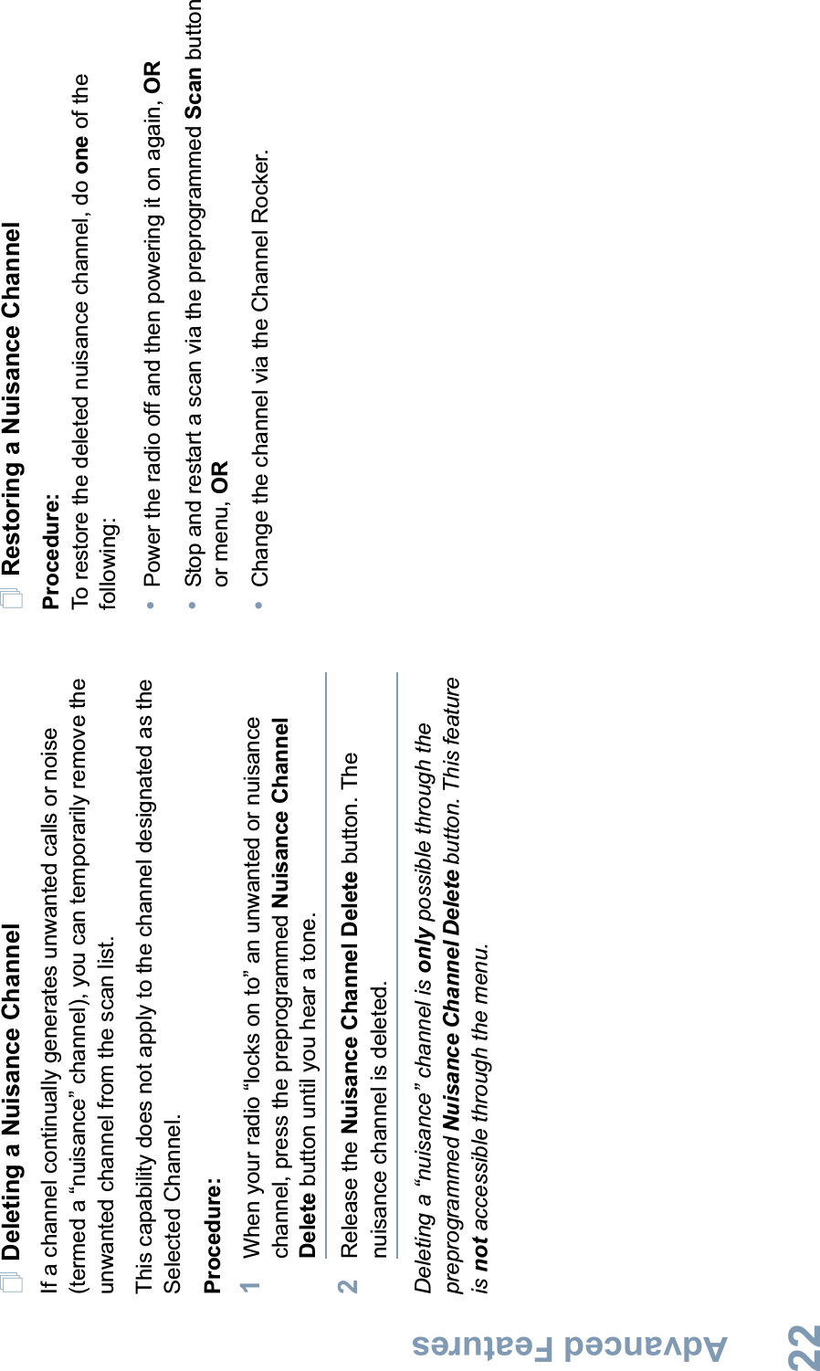 Advanced FeaturesEnglish22Deleting a Nuisance ChannelIf a channel continually generates unwanted calls or noise (termed a “nuisance” channel), you can temporarily remove the unwanted channel from the scan list.This capability does not apply to the channel designated as the Selected Channel.Procedure:1When your radio “locks on to” an unwanted or nuisance channel, press the preprogrammed Nuisance Channel Delete button until you hear a tone.2Release the Nuisance Channel Delete button. The nuisance channel is deleted.Deleting a “nuisance” channel is only possible through the preprogrammed Nuisance Channel Delete button. This feature is not accessible through the menu.Restoring a Nuisance ChannelProcedure: To restore the deleted nuisance channel, do one of the following:•Power the radio off and then powering it on again, OR•Stop and restart a scan via the preprogrammed Scan button or menu, OR•Change the channel via the Channel Rocker.