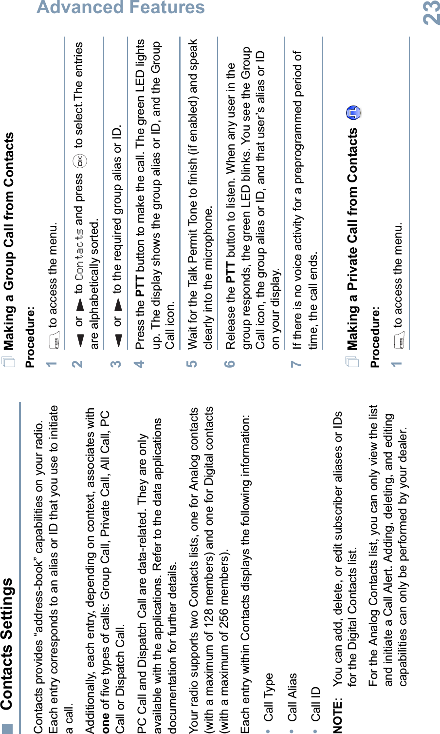 Advanced FeaturesEnglish23 Contacts SettingsContacts provides “address-book” capabilities on your radio. Each entry corresponds to an alias or ID that you use to initiate a call. Additionally, each entry, depending on context, associates with one of five types of calls: Group Call, Private Call, All Call, PC Call or Dispatch Call.PC Call and Dispatch Call are data-related. They are only available with the applications. Refer to the data applications documentation for further details.Your radio supports two Contacts lists, one for Analog contacts (with a maximum of 128 members) and one for Digital contacts (with a maximum of 256 members). Each entry within Contacts displays the following information:•Call Type•Call Alias•Call IDNOTE: You can add, delete, or edit subscriber aliases or IDs for the Digital Contacts list. For the Analog Contacts list, you can only view the list and initiate a Call Alert. Adding, deleting, and editing capabilities can only be performed by your dealer.Making a Group Call from ContactsProcedure:1 to access the menu.2or to Contacts and press   to select.The entries are alphabetically sorted.3or to the required group alias or ID.4Press the PTT button to make the call. The green LED lights up. The display shows the group alias or ID, and the Group Call icon. 5Wait for the Talk Permit Tone to finish (if enabled) and speak clearly into the microphone. 6Release the PTT button to listen. When any user in the group responds, the green LED blinks. You see the Group Call icon, the group alias or ID, and that user’s alias or ID on your display.7If there is no voice activity for a preprogrammed period of time, the call ends.Making a Private Call from Contacts Procedure:1 to access the menu.