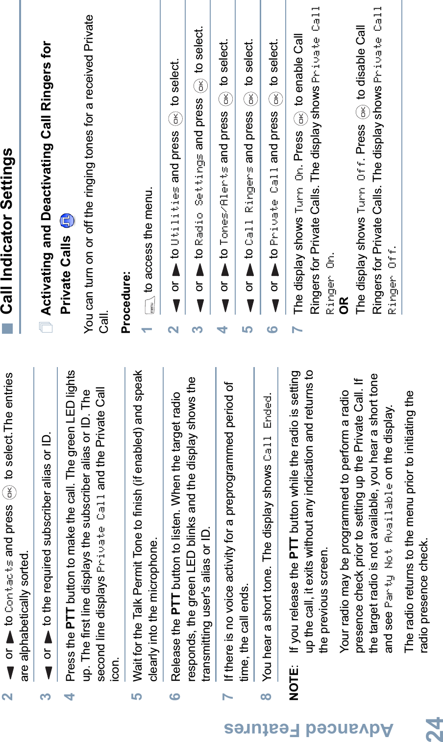 Advanced FeaturesEnglish242or to Contacts and press   to select.The entries are alphabetically sorted.3or to the required subscriber alias or ID.4Press the PTT button to make the call. The green LED lights up. The first line displays the subscriber alias or ID. The second line displays Private Call and the Private Call icon. 5Wait for the Talk Permit Tone to finish (if enabled) and speak clearly into the microphone.6Release the PTT button to listen. When the target radio responds, the green LED blinks and the display shows the transmitting user&apos;s alias or ID.7If there is no voice activity for a preprogrammed period of time, the call ends.8You hear a short tone. The display shows Call Ended.NOTE: If you release the PTT button while the radio is setting up the call, it exits without any indication and returns to the previous screen.Your radio may be programmed to perform a radio presence check prior to setting up the Private Call. If the target radio is not available, you hear a short tone and see Party Not Available on the display.The radio returns to the menu prior to initiating the radio presence check.Call Indicator SettingsActivating and Deactivating Call Ringers for Private Calls You can turn on or off the ringing tones for a received Private Call.Procedure: 1 to access the menu.2or to Utilities and press   to select.3or to Radio Settings and press   to select.4or to Tones/Alerts and press   to select.5or to Call Ringers and press   to select.6or to Private Call and press   to select.7The display shows Turn On. Press   to enable Call Ringers for Private Calls. The display shows Private Call Ringer On.ORThe display shows Turn Off. Press   to disable Call Ringers for Private Calls. The display shows Private Call Ringer Off.