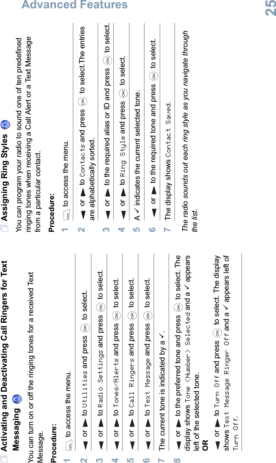 Advanced FeaturesEnglish25Activating and Deactivating Call Ringers for Text Messaging You can turn on or off the ringing tones for a received Text Message.Procedure: 1 to access the menu.2or to Utilities and press   to select.3or to Radio Settings and press   to select.4or to Tones/Alerts and press   to select.5or to Call Ringers and press   to select.6or to Text Message and press   to select.7The current tone is indicated by a 9.8or to the preferred tone and press   to select. The display shows Tone &lt;Number&gt; Selected and a 9 appears left of the selected tone.ORor to Turn Off and press   to select. The display shows Text Message Ringer Off and a 9 appears left of Turn Off.Assigning Ring Styles You can program your radio to sound one of ten predefined ringing tones when receiving a Call Alert or a Text Message from a particular contact.Procedure: 1 to access the menu.2or to Contacts and press   to select.The entries are alphabetically sorted.3or to the required alias or ID and press   to select.4or to Ring Style and press   to select.5A9 indicates the current selected tone.6or to the required tone and press   to select.7The display shows Contact Saved.The radio sounds out each ring style as you navigate through the list.