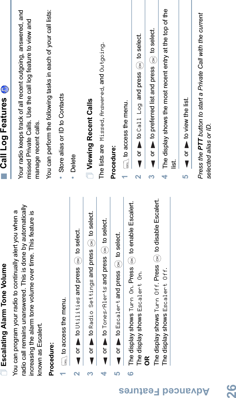 Advanced FeaturesEnglish26Escalating Alarm Tone VolumeYou can program your radio to continually alert you when a radio call remains unanswered. This is done by automatically increasing the alarm tone volume over time. This feature is known as Escalert.Procedure:1 to access the menu.2or to Utilities and press   to select.3or to Radio Settings and press   to select.4or to Tones/Alerts and press   to select.5or to Escalert and press   to select.6The display shows Turn On. Press   to enable Escalert. The display shows Escalert On.ORThe display shows Turn Off. Press   to disable Escalert. The display shows Escalert Off.Call Log Features Your radio keeps track of all recent outgoing, answered, and missed Private Calls. Use the call log feature to view and manage recent calls.You can perform the following tasks in each of your call lists:•Store alias or ID to Contacts•DeleteViewing Recent CallsThe lists are Missed,Answered, and Outgoing.Procedure: 1 to access the menu.2or to Call Log and press   to select.3or to preferred list and press   to select.4The display shows the most recent entry at the top of the list.5or to view the list.Press the PTT button to start a Private Call with the current selected alias or ID.