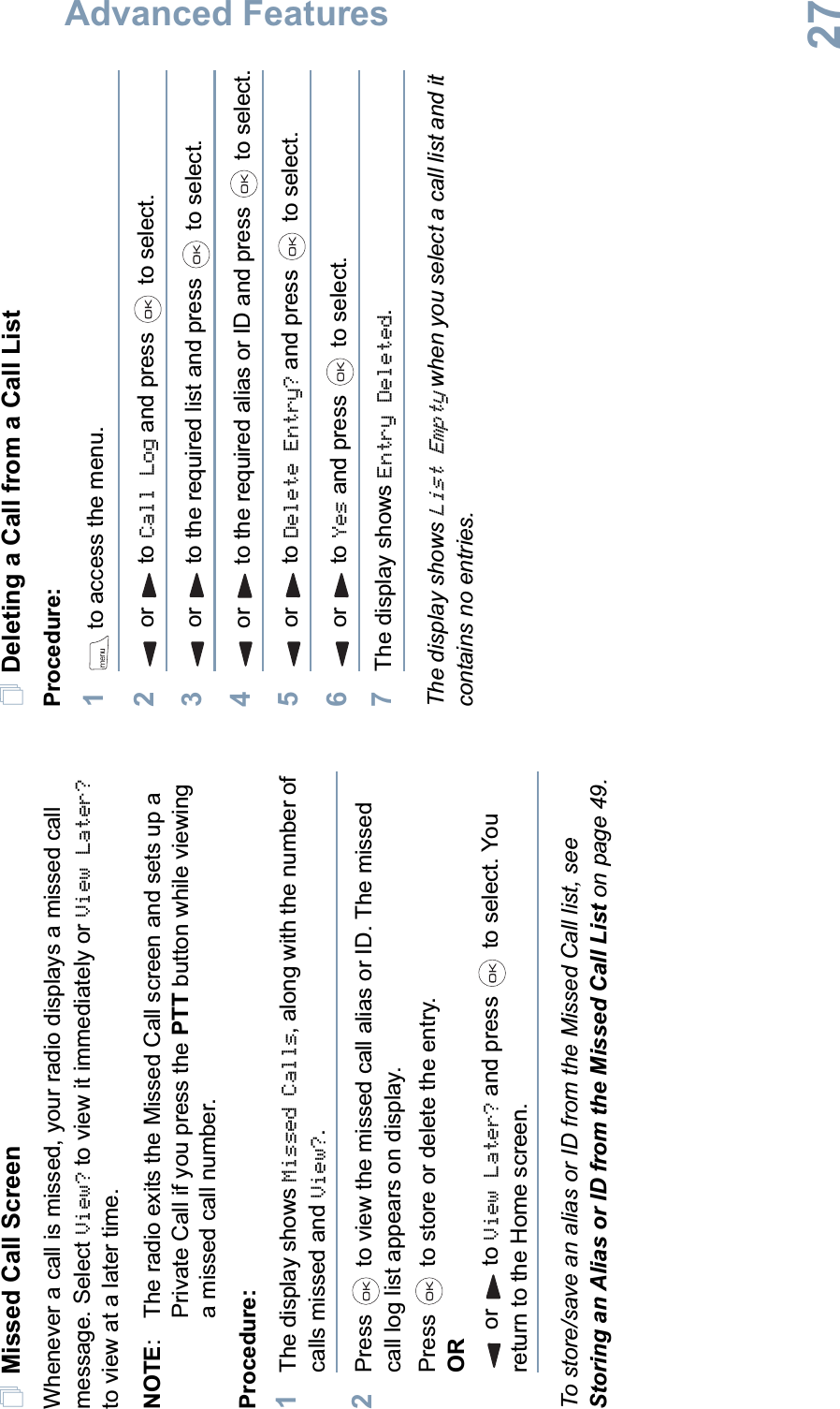 Advanced FeaturesEnglish27Missed Call ScreenWhenever a call is missed, your radio displays a missed call message. Select View? to view it immediately or View Later?to view at a later time.NOTE:  The radio exits the Missed Call screen and sets up a Private Call if you press the PTT button while viewing a missed call number.Procedure: 1The display shows Missed Calls, along with the number of calls missed and View?.2Press   to view the missed call alias or ID. The missed call log list appears on display.Press   to store or delete the entry.ORor to View Later? and press   to select. You return to the Home screen.To store/save an alias or ID from the Missed Call list, see Storing an Alias or ID from the Missed Call List on page 49.Deleting a Call from a Call ListProcedure:1 to access the menu.2or to Call Log and press   to select.3or to the required list and press   to select.4or to the required alias or ID and press   to select.5or to Delete Entry? and press   to select.6or to Yes and press   to select.7The display shows Entry Deleted.The display shows List Empty when you select a call list and it contains no entries. 