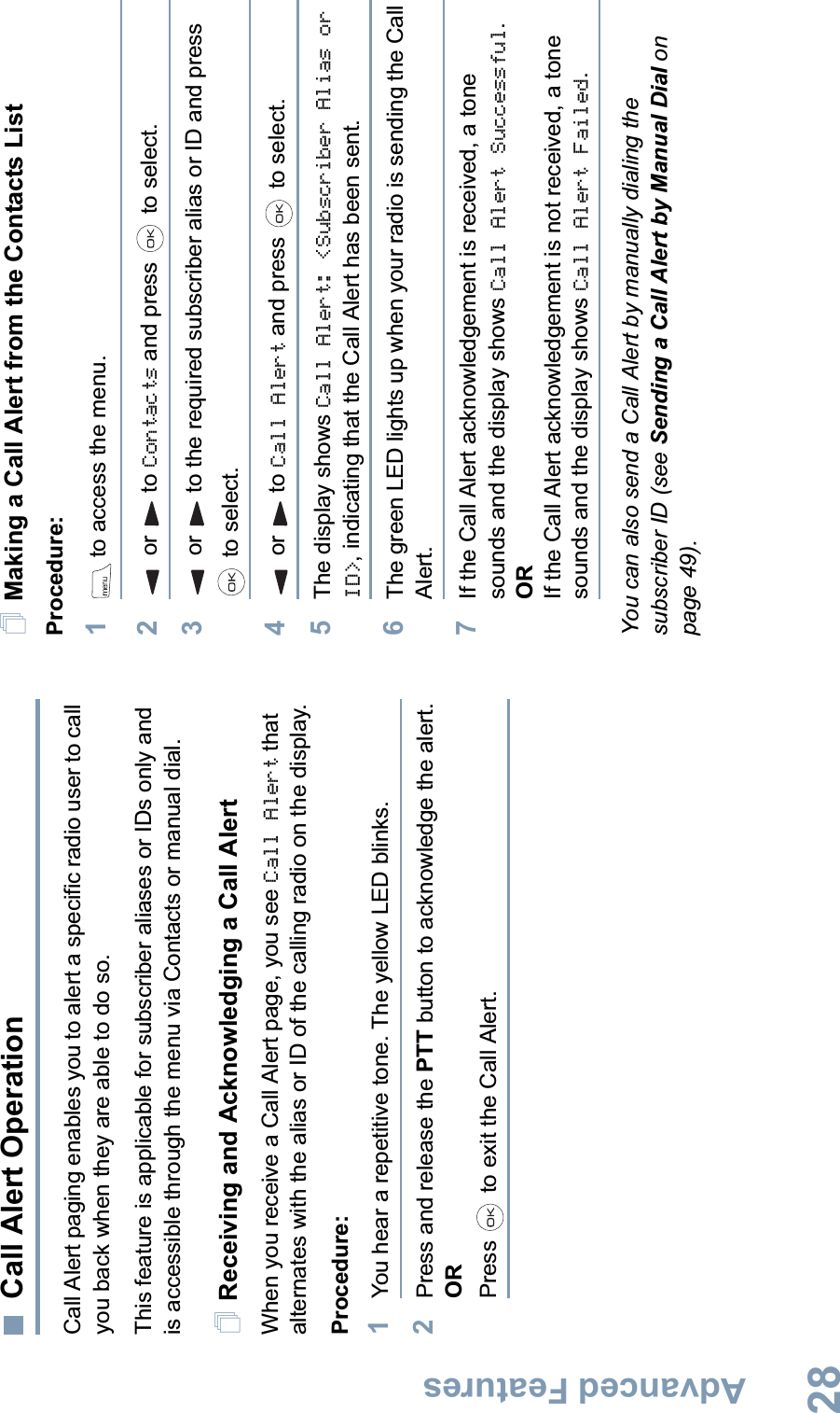 Advanced FeaturesEnglish28Call Alert OperationCall Alert paging enables you to alert a specific radio user to call you back when they are able to do so.This feature is applicable for subscriber aliases or IDs only and is accessible through the menu via Contacts or manual dial.Receiving and Acknowledging a Call AlertWhen you receive a Call Alert page, you see Call Alert that alternates with the alias or ID of the calling radio on the display.Procedure:1You hear a repetitive tone. The yellow LED blinks.2Press and release the PTT button to acknowledge the alert.ORPress   to exit the Call Alert.Making a Call Alert from the Contacts ListProcedure:1 to access the menu.2or to Contacts and press   to select.3or to the required subscriber alias or ID and press  to select.4or to Call Alert and press   to select.5The display shows Call Alert: &lt;Subscriber Alias or ID&gt;, indicating that the Call Alert has been sent. 6The green LED lights up when your radio is sending the Call Alert.7If the Call Alert acknowledgement is received, a tone sounds and the display shows Call Alert Successful.ORIf the Call Alert acknowledgement is not received, a tone sounds and the display shows Call Alert Failed.You can also send a Call Alert by manually dialing the subscriber ID (see Sending a Call Alert by Manual Dial on page 49).