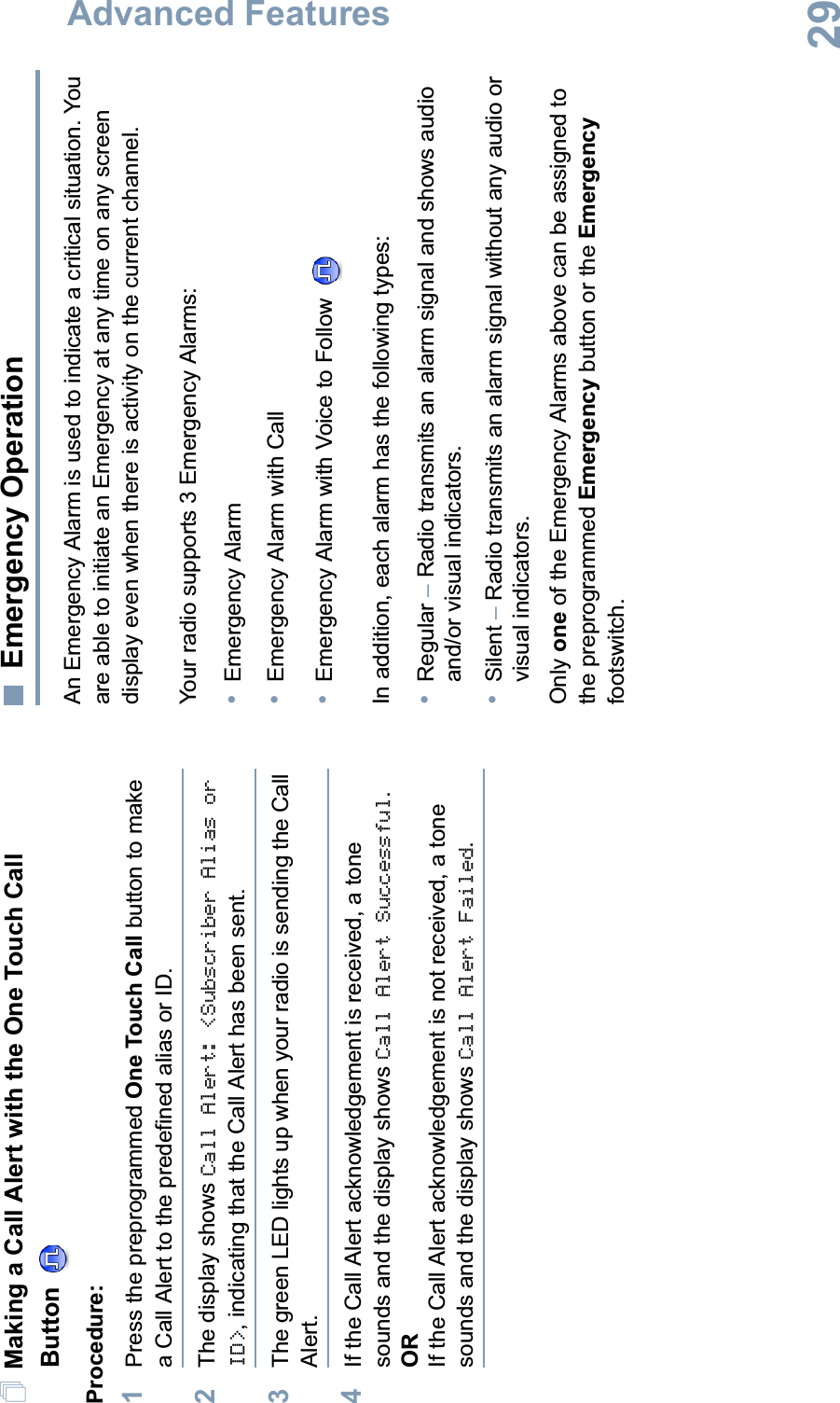 Advanced FeaturesEnglish29Making a Call Alert with the One Touch Call ButtonProcedure:1Press the preprogrammed One Touch Call button to make a Call Alert to the predefined alias or ID.2The display shows Call Alert: &lt;Subscriber Alias or ID&gt;, indicating that the Call Alert has been sent. 3The green LED lights up when your radio is sending the Call Alert.4If the Call Alert acknowledgement is received, a tone sounds and the display shows Call Alert Successful.ORIf the Call Alert acknowledgement is not received, a tone sounds and the display shows Call Alert Failed.Emergency OperationAn Emergency Alarm is used to indicate a critical situation. You are able to initiate an Emergency at any time on any screen display even when there is activity on the current channel.Your radio supports 3 Emergency Alarms:•Emergency Alarm•Emergency Alarm with Call•Emergency Alarm with Voice to Follow In addition, each alarm has the following types: •Regular –Radio transmits an alarm signal and shows audio and/or visual indicators.•Silent –Radio transmits an alarm signal without any audio or visual indicators.Only one of the Emergency Alarms above can be assigned to the preprogrammed Emergency button or the Emergencyfootswitch.