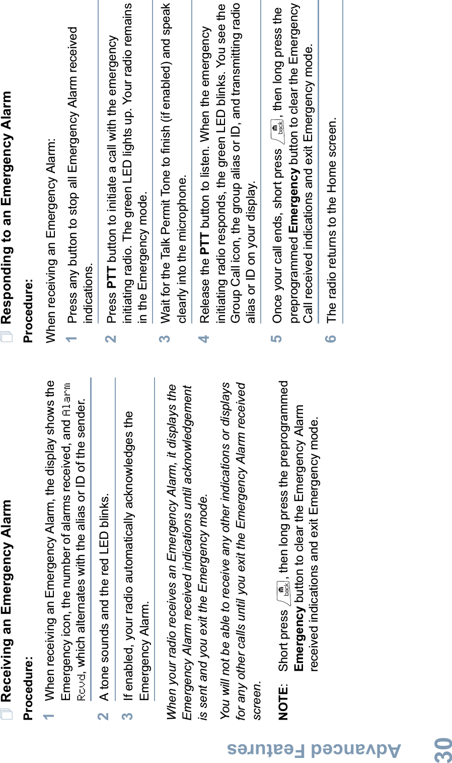 Advanced FeaturesEnglish30Receiving an Emergency AlarmProcedure: 1When receiving an Emergency Alarm, the display shows the Emergency icon, the number of alarms received, and Alarm Rcvd, which alternates with the alias or ID of the sender.2A tone sounds and the red LED blinks.3If enabled, your radio automatically acknowledges the Emergency Alarm.When your radio receives an Emergency Alarm, it displays the Emergency Alarm received indications until acknowledgement is sent and you exit the Emergency mode. You will not be able to receive any other indications or displays for any other calls until you exit the Emergency Alarm received screen.NOTE:  Short press  , then long press the preprogrammed Emergency button to clear the Emergency Alarm received indications and exit Emergency mode.Responding to an Emergency AlarmProcedure:When receiving an Emergency Alarm:1Press any button to stop all Emergency Alarm received indications.2Press PTT button to initiate a call with the emergency initiating radio. The green LED lights up. Your radio remains in the Emergency mode.3Wait for the Talk Permit Tone to finish (if enabled) and speak clearly into the microphone.4Release the PTT button to listen. When the emergency initiating radio responds, the green LED blinks. You see the Group Call icon, the group alias or ID, and transmitting radio alias or ID on your display.5Once your call ends, short press  , then long press the preprogrammed Emergency button to clear the Emergency Call received indications and exit Emergency mode.6The radio returns to the Home screen. 