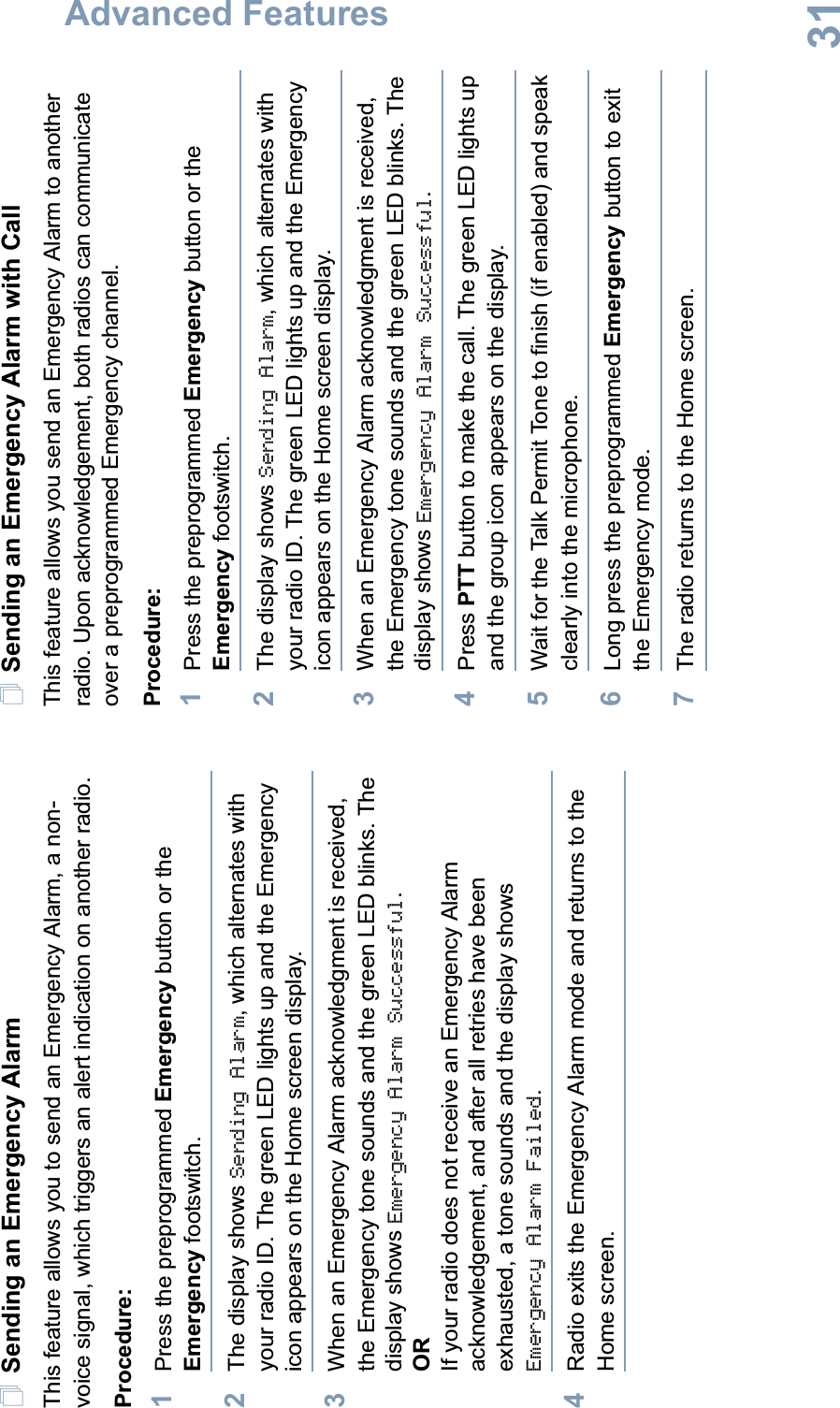 Advanced FeaturesEnglish31Sending an Emergency AlarmThis feature allows you to send an Emergency Alarm, a non-voice signal, which triggers an alert indication on another radio. Procedure: 1Press the preprogrammed Emergency button or the Emergency footswitch.2The display shows Sending Alarm, which alternates with your radio ID. The green LED lights up and the Emergency icon appears on the Home screen display.3When an Emergency Alarm acknowledgment is received, the Emergency tone sounds and the green LED blinks. The display shows Emergency Alarm Successful.ORIf your radio does not receive an Emergency Alarm acknowledgement, and after all retries have been exhausted, a tone sounds and the display shows Emergency Alarm Failed.4Radio exits the Emergency Alarm mode and returns to the Home screen.Sending an Emergency Alarm with CallThis feature allows you send an Emergency Alarm to another radio. Upon acknowledgement, both radios can communicate over a preprogrammed Emergency channel.Procedure: 1Press the preprogrammed Emergency button or the Emergency footswitch.2The display shows Sending Alarm, which alternates with your radio ID. The green LED lights up and the Emergency icon appears on the Home screen display.3When an Emergency Alarm acknowledgment is received, the Emergency tone sounds and the green LED blinks. The display shows Emergency Alarm Successful.4Press PTT button to make the call. The green LED lights up and the group icon appears on the display. 5Wait for the Talk Permit Tone to finish (if enabled) and speak clearly into the microphone. 6Long press the preprogrammed Emergency button to exit the Emergency mode.7The radio returns to the Home screen.