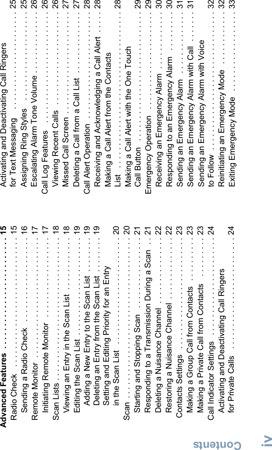 ContentsEnglishivAdvanced Features  . . . . . . . . . . . . . . . . . . . . . . . . . 15Radio Check   . . . . . . . . . . . . . . . . . . . . . . . . . . . . . 15Sending a Radio Check   . . . . . . . . . . . . . . . . . . .  16Remote Monitor  . . . . . . . . . . . . . . . . . . . . . . . . . . . 17Initiating Remote Monitor   . . . . . . . . . . . . . . . . . .  17Scan Lists . . . . . . . . . . . . . . . . . . . . . . . . . . . . . . . . 18Viewing an Entry in the Scan List  . . . . . . . . . . . . 18Editing the Scan List  . . . . . . . . . . . . . . . . . . . . . . 19Adding a New Entry to the Scan List  . . . . . . . . 19Deleting an Entry from the Scan List  . . . . . . . .  19Setting and Editing Priority for an Entry in the Scan List   . . . . . . . . . . . . . . . . . . . . . . . . 20Scan  . . . . . . . . . . . . . . . . . . . . . . . . . . . . . . . . . . . .  20Starting and Stopping Scan   . . . . . . . . . . . . . . . . 21Responding to a Transmission During a Scan  . . 21Deleting a Nuisance Channel  . . . . . . . . . . . . . . . 22Restoring a Nuisance Channel  . . . . . . . . . . . . . . 22 Contacts Settings   . . . . . . . . . . . . . . . . . . . . . . . . .  23Making a Group Call from Contacts   . . . . . . . . . . 23Making a Private Call from Contacts   . . . . . . . . . 23Call Indicator Settings   . . . . . . . . . . . . . . . . . . . . . . 24Activating and Deactivating Call Ringers for Private Calls   . . . . . . . . . . . . . . . . . . . . . . . . . 24Activating and Deactivating Call Ringers for Text Messaging    . . . . . . . . . . . . . . . . . . . . . .  25Assigning Ring Styles    . . . . . . . . . . . . . . . . . . . .  25Escalating Alarm Tone Volume . . . . . . . . . . . . . .  26Call Log Features   . . . . . . . . . . . . . . . . . . . . . . . . .  26Viewing Recent Calls   . . . . . . . . . . . . . . . . . . . . .  26Missed Call Screen  . . . . . . . . . . . . . . . . . . . . . . .  27Deleting a Call from a Call List  . . . . . . . . . . . . . .  27Call Alert Operation  . . . . . . . . . . . . . . . . . . . . . . . .  28Receiving and Acknowledging a Call Alert  . . . . .  28Making a Call Alert from the Contacts List   . . . . . . . . . . . . . . . . . . . . . . . . . . . . . . . . . . .  28Making a Call Alert with the One Touch Call Button   . . . . . . . . . . . . . . . . . . . . . . . . . . . . .  29Emergency Operation   . . . . . . . . . . . . . . . . . . . . . .  29Receiving an Emergency Alarm  . . . . . . . . . . . . .  30Responding to an Emergency Alarm   . . . . . . . . .  30Sending an Emergency Alarm   . . . . . . . . . . . . . .  31Sending an Emergency Alarm with Call  . . . . . . .  31Sending an Emergency Alarm with Voice to Follow  . . . . . . . . . . . . . . . . . . . . . . . . . . . . . . .  32Reinitiating an Emergency Mode   . . . . . . . . . . . .  32Exiting Emergency Mode   . . . . . . . . . . . . . . . . . .  33