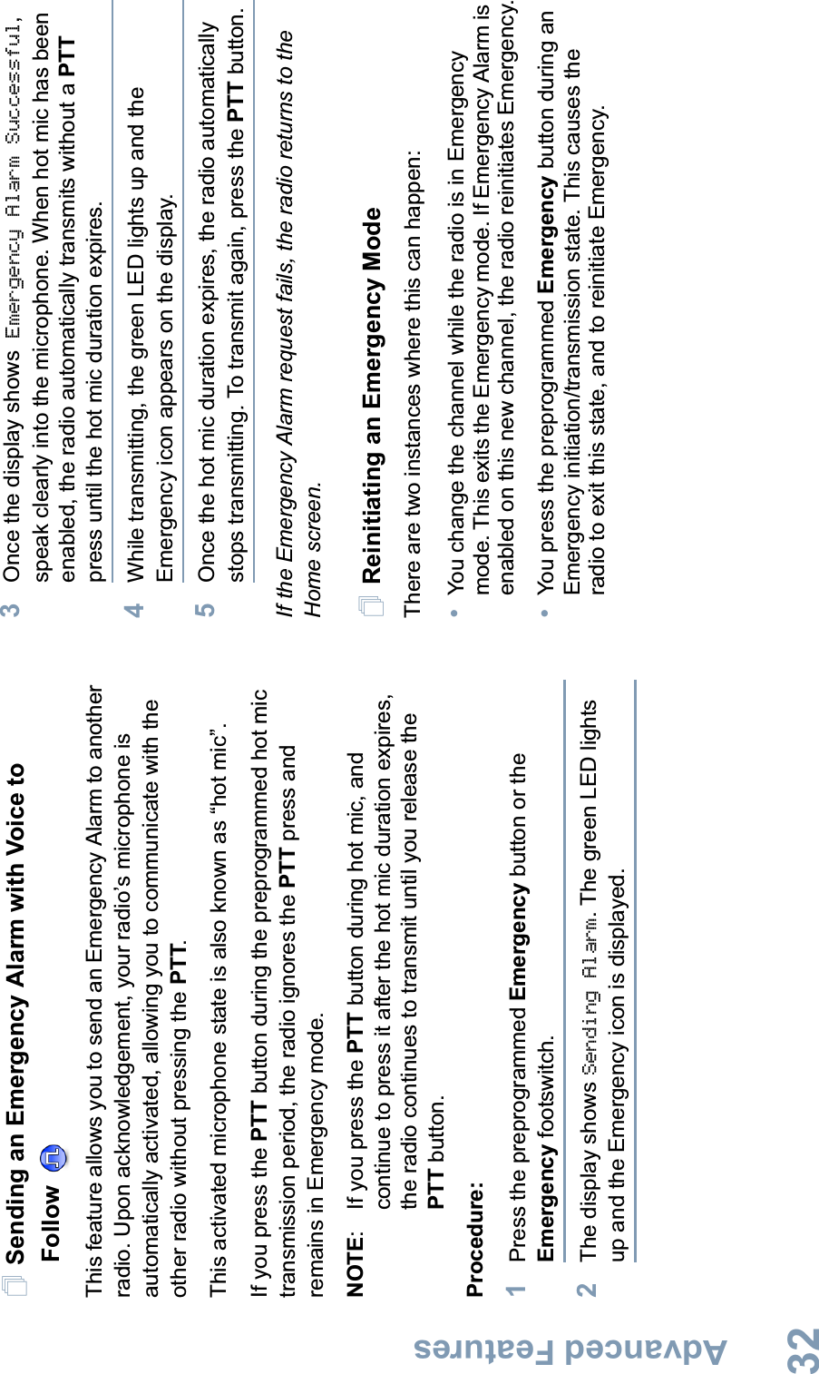 Advanced FeaturesEnglish32Sending an Emergency Alarm with Voice to Follow This feature allows you to send an Emergency Alarm to another radio. Upon acknowledgement, your radio’s microphone is automatically activated, allowing you to communicate with the other radio without pressing the PTT.This activated microphone state is also known as “hot mic”.If you press the PTT button during the preprogrammed hot mic transmission period, the radio ignores the PTT press and remains in Emergency mode.NOTE: If you press the PTT button during hot mic, and continue to press it after the hot mic duration expires, the radio continues to transmit until you release the PTT button. Procedure: 1Press the preprogrammed Emergency button or the Emergency footswitch.2The display shows Sending Alarm. The green LED lights up and the Emergency icon is displayed.3Once the display shows Emergency Alarm Successful,speak clearly into the microphone. When hot mic has been enabled, the radio automatically transmits without a PTTpress until the hot mic duration expires.4While transmitting, the green LED lights up and the Emergency icon appears on the display.5Once the hot mic duration expires, the radio automatically stops transmitting.To transmit again, press the PTT button.If the Emergency Alarm request fails, the radio returns to the Home screen.Reinitiating an Emergency ModeThere are two instances where this can happen: •You change the channel while the radio is in Emergency mode. This exits the Emergency mode. If Emergency Alarm is enabled on this new channel, the radio reinitiates Emergency.•You press the preprogrammed Emergency button during an Emergency initiation/transmission state. This causes the radio to exit this state, and to reinitiate Emergency.
