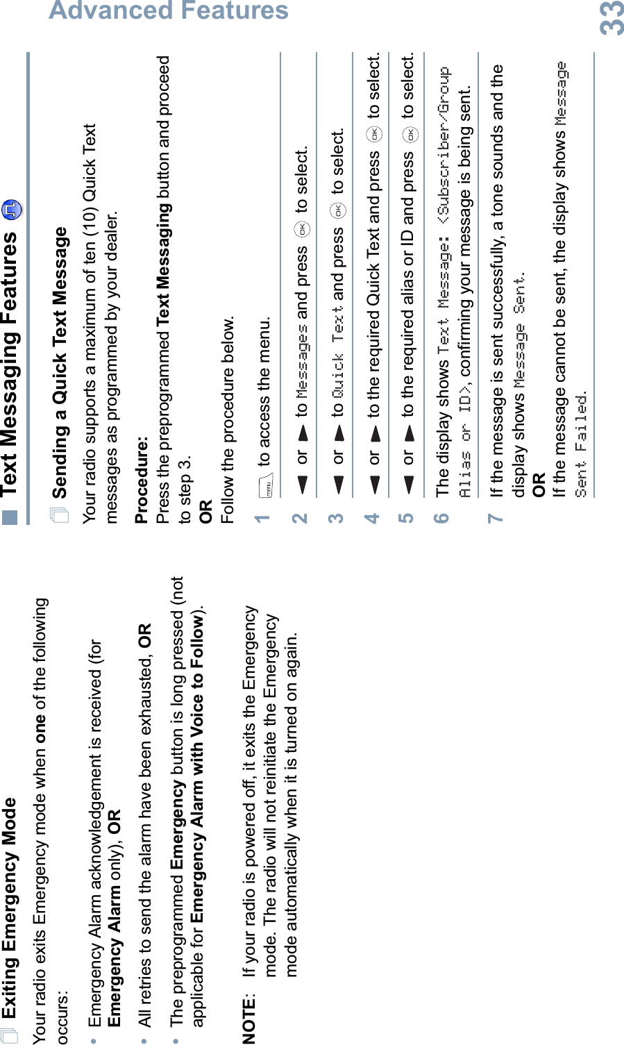 Advanced FeaturesEnglish33Exiting Emergency ModeYour radio exits Emergency mode when one of the following occurs:•Emergency Alarm acknowledgement is received (for Emergency Alarm only), OR•All retries to send the alarm have been exhausted, OR•The preprogrammed Emergency button is long pressed (not applicable for Emergency Alarm with Voice to Follow).NOTE:  If your radio is powered off, it exits the Emergency mode. The radio will not reinitiate the Emergency mode automatically when it is turned on again.Text Messaging Features Sending a Quick Text MessageYour radio supports a maximum of ten (10) Quick Text messages as programmed by your dealer.Procedure: Press the preprogrammed Text Messaging button and proceed to step 3.ORFollow the procedure below.1 to access the menu.2 or  to Messages and press   to select.3 or  to Quick Text and press   to select.4 or  to the required Quick Text and press   to select.5 or  to the required alias or ID and press   to select.6The display shows Text Message: &lt;Subscriber/Group Alias or ID&gt;, confirming your message is being sent.7If the message is sent successfully, a tone sounds and the display shows Message Sent.ORIf the message cannot be sent, the display shows Message Sent Failed.