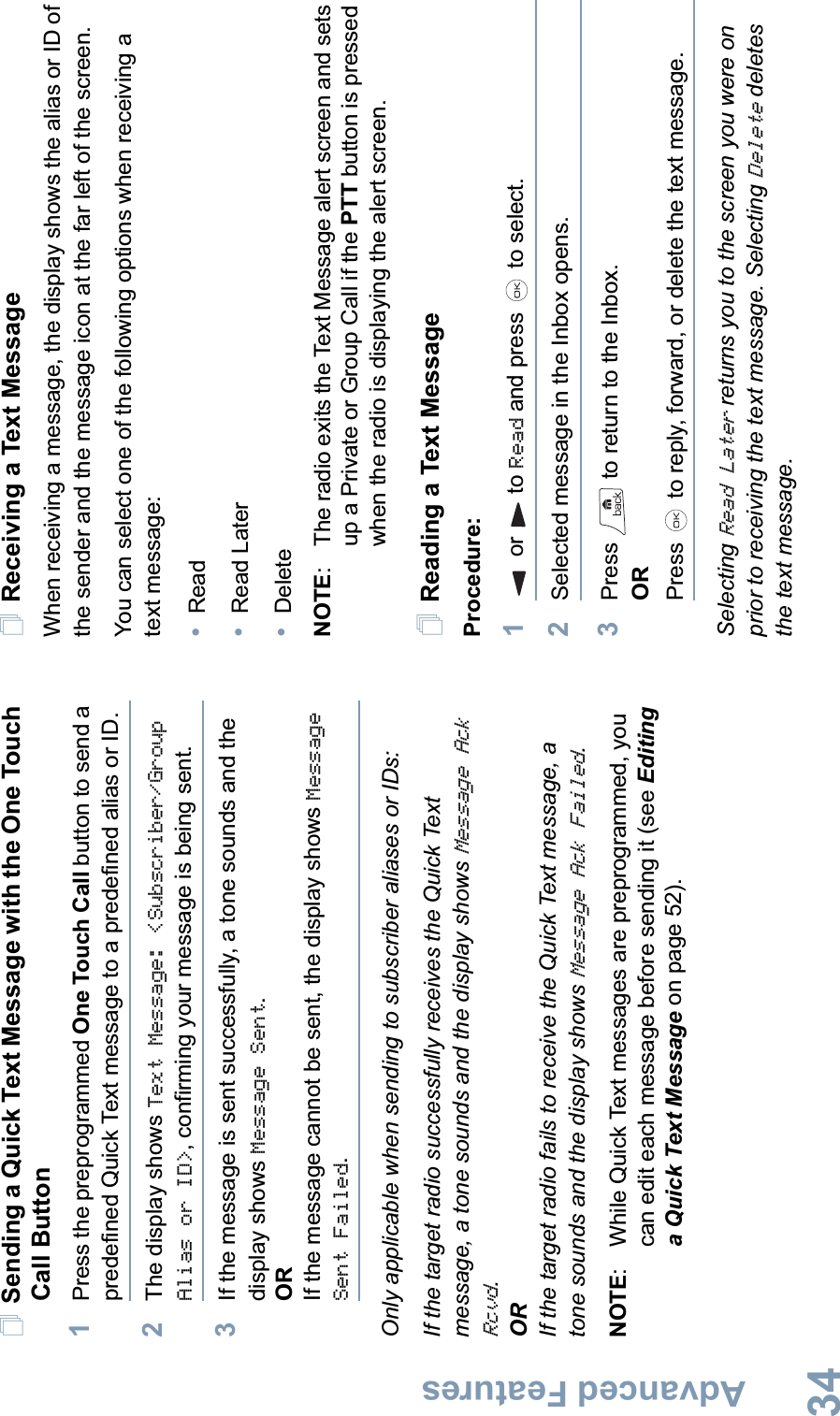 Advanced FeaturesEnglish34Sending a Quick Text Message with the One Touch Call Button1Press the preprogrammed One Touch Call button to send a predefined Quick Text message to a predefined alias or ID.2The display shows Text Message: &lt;Subscriber/Group Alias or ID&gt;, confirming your message is being sent.3If the message is sent successfully, a tone sounds and the display shows Message Sent.ORIf the message cannot be sent, the display shows Message Sent Failed.Only applicable when sending to subscriber aliases or IDs:If the target radio successfully receives the Quick Text message, a tone sounds and the display shows Message Ack Rcvd.ORIf the target radio fails to receive the Quick Text message, a tone sounds and the display shows Message Ack Failed.NOTE: While Quick Text messages are preprogrammed, you can edit each message before sending it (see Editing a Quick Text Message on page 52).Receiving a Text MessageWhen receiving a message, the display shows the alias or ID of the sender and the message icon at the far left of the screen.You can select one of the following options when receiving a text message:•Read•Read Later•DeleteNOTE:  The radio exits the Text Message alert screen and sets up a Private or Group Call if the PTT button is pressed when the radio is displaying the alert screen.Reading a Text MessageProcedure: 1or to Read and press   to select.2Selected message in the Inbox opens.3Press   to return to the Inbox.ORPress   to reply, forward, or delete the text message.Selecting Read Later returns you to the screen you were on prior to receiving the text message. Selecting Delete deletes the text message.
