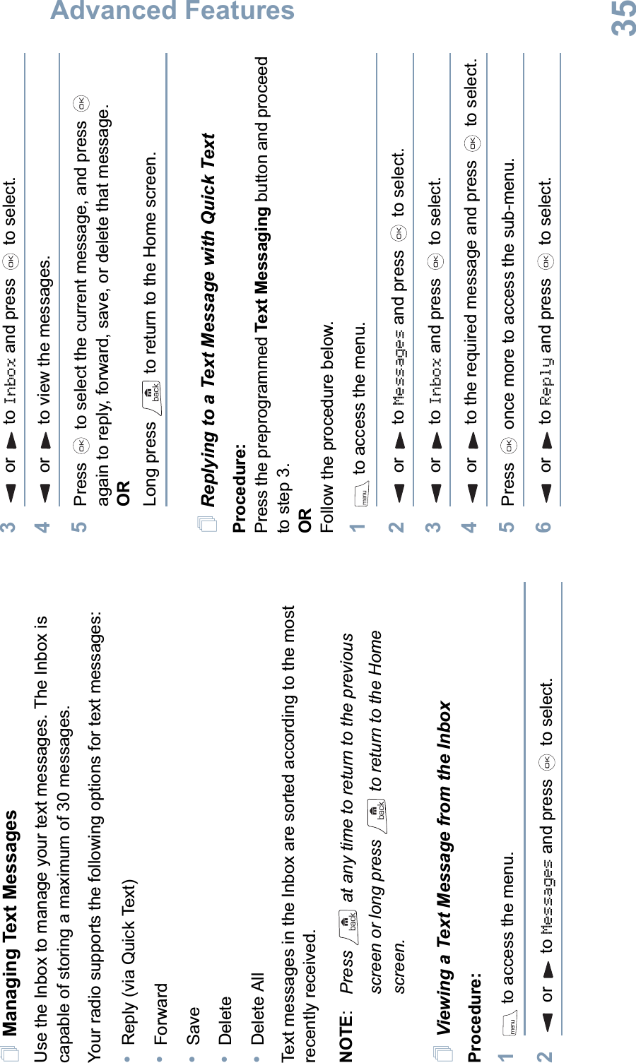 Advanced FeaturesEnglish35Managing Text MessagesUse the Inbox to manage your text messages. The Inbox is capable of storing a maximum of 30 messages. Your radio supports the following options for text messages:•Reply (via Quick Text)•Forward•Save•Delete•Delete AllText messages in the Inbox are sorted according to the most recently received.NOTE:Press   at any time to return to the previous screen or long press   to return to the Home screen.Viewing a Text Message from the InboxProcedure: 1 to access the menu.2 or  to Messages and press   to select.3 or  to Inbox and press   to select.4 or  to view the messages.5Press   to select the current message, and press   again to reply, forward, save, or delete that message.ORLong press   to return to the Home screen.Replying to a Text Message with Quick TextProcedure: Press the preprogrammed Text Messaging button and proceed to step 3.ORFollow the procedure below.1 to access the menu.2 or  to Messages and press   to select.3 or  to Inbox and press   to select.4 or  to the required message and press   to select.5Press   once more to access the sub-menu.6 or  to Reply and press   to select.