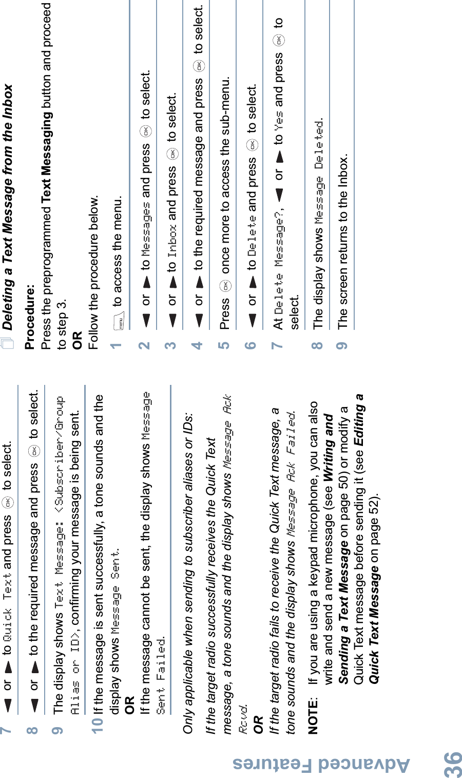 Advanced FeaturesEnglish367 or  to Quick Text and press   to select.8 or  to the required message and press   to select.9The display shows Text Message: &lt;Subscriber/Group Alias or ID&gt;, confirming your message is being sent.10 If the message is sent successfully, a tone sounds and the display shows Message Sent.ORIf the message cannot be sent, the display shows Message Sent Failed.Only applicable when sending to subscriber aliases or IDs:If the target radio successfully receives the Quick Text message, a tone sounds and the display shows Message Ack Rcvd.ORIf the target radio fails to receive the Quick Text message, a tone sounds and the display shows Message Ack Failed.NOTE: If you are using a keypad microphone, you can also write and send a new message (see Writing and Sending a Text Message on page 50) or modify a Quick Text message before sending it (see Editing a Quick Text Message on page 52).Deleting a Text Message from the InboxProcedure: Press the preprogrammed Text Messaging button and proceed to step 3.ORFollow the procedure below.1 to access the menu.2 or  to Messages and press   to select.3 or  to Inbox and press   to select.4 or  to the required message and press   to select.5Press   once more to access the sub-menu.6 or  to Delete and press   to select.7At Delete Message?,  or to Yes and press   to select.8The display shows Message Deleted.9The screen returns to the Inbox.