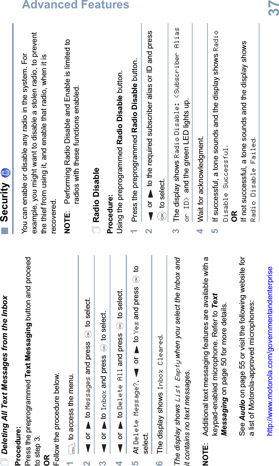 Advanced FeaturesEnglish37Deleting All Text Messages from the InboxProcedure:Press the preprogrammed Text Messaging button and proceed to step 3.ORFollow the procedure below.1 to access the menu.2 or  to Messages and press   to select.3 or  to Inbox and press   to select.4 or  to Delete All and press   to select.5At Delete Message?,  or to Yes and press   to select. 6The display shows Inbox Cleared.The display shows List Empty when you select the Inbox and it contains no text messages.NOTE: Additional text messaging features are available with a keypad-enabled microphone. Refer to Text Messaging on page 50 for more details.See Audio on page 55 or visit the following website for a list of Motorola-approved microphones:http://www.motorola.com/governmentandenterpriseSecurityYou can enable or disable any radio in the system. For example, you might want to disable a stolen radio, to prevent the thief from using it, and enable that radio, when it is recovered.NOTE: Performing Radio Disable and Enable is limited to radios with these functions enabled.Radio DisableProcedure: Using the preprogrammed Radio Disable button.1Press the preprogrammed Radio Disable button.2or to the required subscriber alias or ID and press  to select.3The display shows Radio Disable: &lt;Subscriber Alias or ID&gt; and the green LED lights up.4Wait for acknowledgment.5If successful, a tone sounds and the display shows RadioDisable Successful.ORIf not successful, a tone sounds and the display shows Radio Disable Failed.