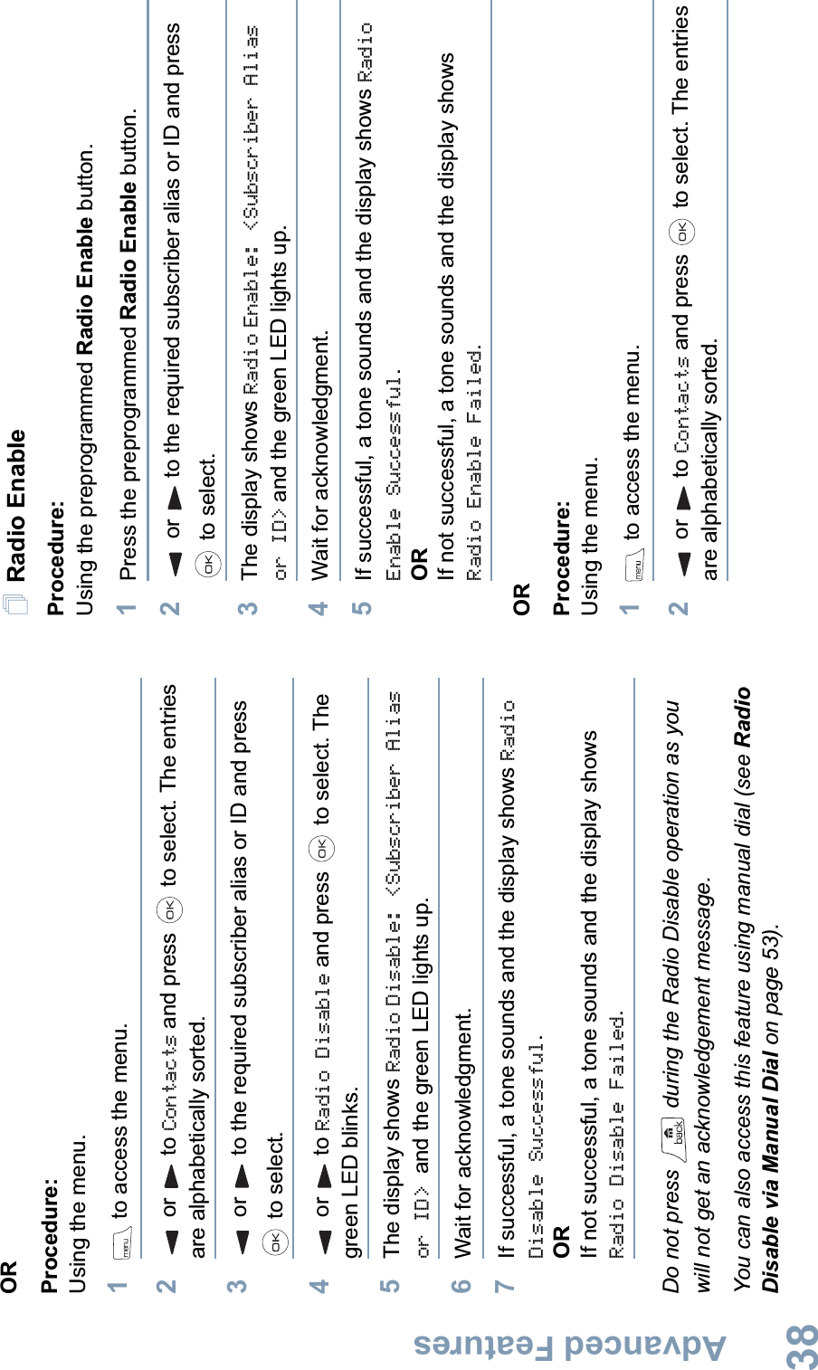 Advanced FeaturesEnglish38ORProcedure: Using the menu.1 to access the menu.2or to Contacts and press   to select. The entries are alphabetically sorted.3or to the required subscriber alias or ID and press  to select.4or to Radio Disable and press   to select. The green LED blinks.5The display shows Radio Disable: &lt;Subscriber Alias or ID&gt; and the green LED lights up.6Wait for acknowledgment.7If successful, a tone sounds and the display shows Radio Disable Successful.ORIf not successful, a tone sounds and the display shows Radio Disable Failed.Do not press   during the Radio Disable operation as you will not get an acknowledgement message.You can also access this feature using manual dial (see Radio Disable via Manual Dial on page 53).Radio EnableProcedure: Using the preprogrammed Radio Enable button.1Press the preprogrammed Radio Enable button.2or to the required subscriber alias or ID and press  to select.3The display shows Radio Enable: &lt;Subscriber Alias or ID&gt; and the green LED lights up.4Wait for acknowledgment.5If successful, a tone sounds and the display shows RadioEnable Successful.ORIf not successful, a tone sounds and the display shows Radio Enable Failed.ORProcedure: Using the menu.1 to access the menu.2or to Contacts and press   to select. The entries are alphabetically sorted.