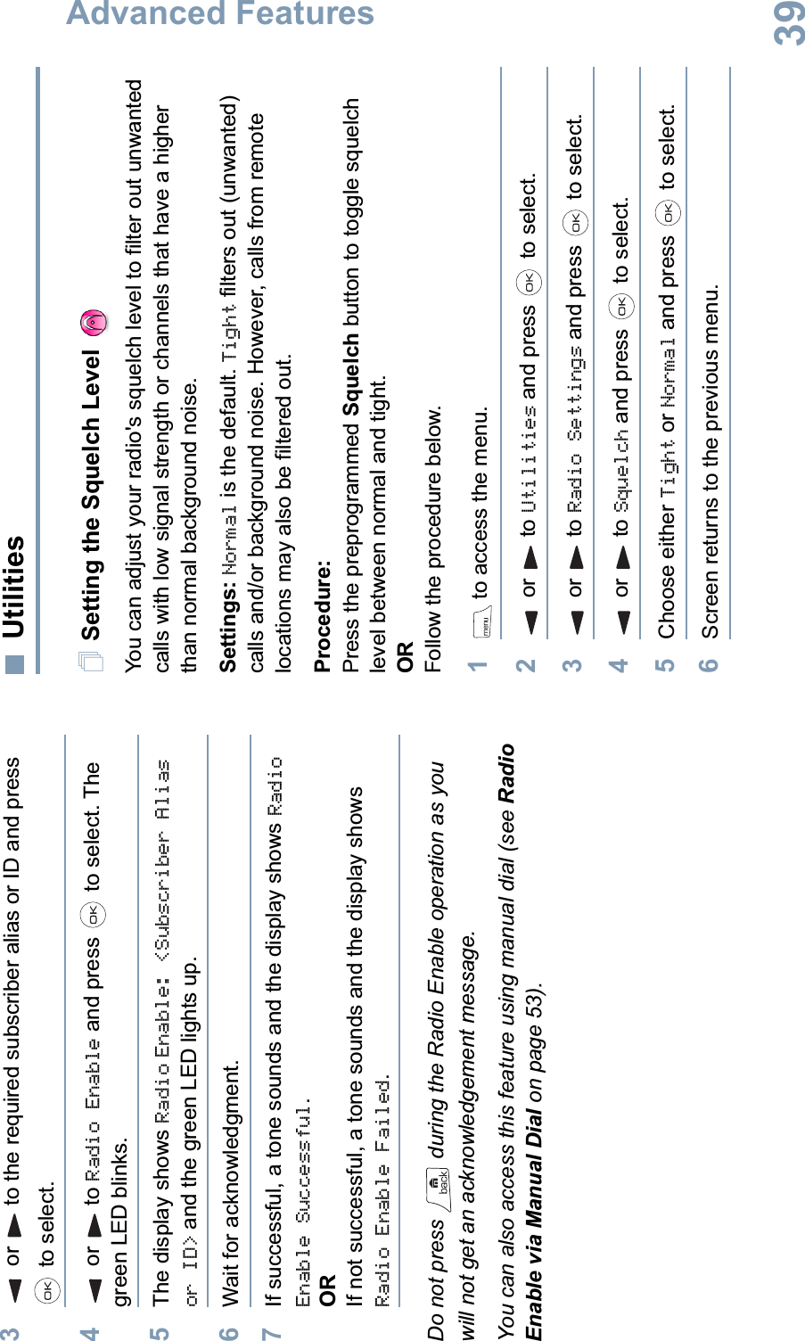 Advanced FeaturesEnglish393or to the required subscriber alias or ID and press  to select.4or to Radio Enable and press   to select. The green LED blinks.5The display shows Radio Enable: &lt;Subscriber Alias or ID&gt; and the green LED lights up.6Wait for acknowledgment.7If successful, a tone sounds and the display shows Radio Enable Successful.ORIf not successful, a tone sounds and the display shows Radio Enable Failed.Do not press   during the Radio Enable operation as you will not get an acknowledgement message.You can also access this feature using manual dial (see Radio Enable via Manual Dial on page 53).UtilitiesSetting the Squelch Level You can adjust your radio&apos;s squelch level to filter out unwanted calls with low signal strength or channels that have a higher than normal background noise.Settings: Normal is the default. Tight filters out (unwanted) calls and/or background noise. However, calls from remote locations may also be filtered out.Procedure: Press the preprogrammed Squelch button to toggle squelch level between normal and tight.ORFollow the procedure below.1 to access the menu.2or to Utilities and press   to select.3or to Radio Settings and press   to select.4or to Squelch and press   to select.5Choose either Tight or Normal and press   to select.6Screen returns to the previous menu.