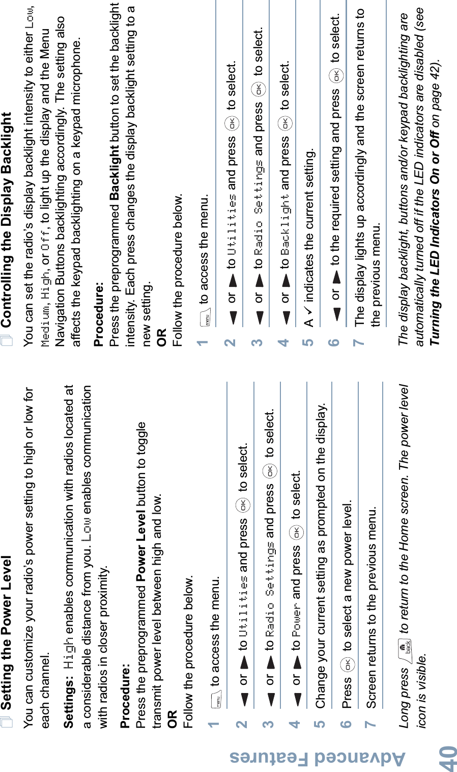 Advanced FeaturesEnglish40Setting the Power Level You can customize your radio’s power setting to high or low for each channel.Settings: High enables communication with radios located at a considerable distance from you. Low enables communication with radios in closer proximity.Procedure: Press the preprogrammed Power Level button to toggle transmit power level between high and low. ORFollow the procedure below.1 to access the menu.2or to Utilities and press   to select.3or to Radio Settings and press   to select.4or to Power and press   to select.5Change your current setting as prompted on the display.6Press   to select a new power level.7Screen returns to the previous menu.Long press   to return to the Home screen. The power level icon is visible.Controlling the Display BacklightYou can set the radio’s display backlight intensity to either Low,Medium,High, or Off, to light up the display and the Menu Navigation Buttons backlighting accordingly. The setting also affects the keypad backlighting on a keypad microphone.Procedure: Press the preprogrammed Backlight button to set the backlight intensity. Each press changes the display backlight setting to a new setting.ORFollow the procedure below.1 to access the menu.2or to Utilities and press   to select.3or to Radio Settings and press   to select.4or to Backlight and press   to select.5A9 indicates the current setting. 6or to the required setting and press   to select.7The display lights up accordingly and the screen returns to the previous menu.The display backlight, buttons and/or keypad backlighting are automatically turned off if the LED indicators are disabled (see Turning the LED Indicators On or Off on page 42). 