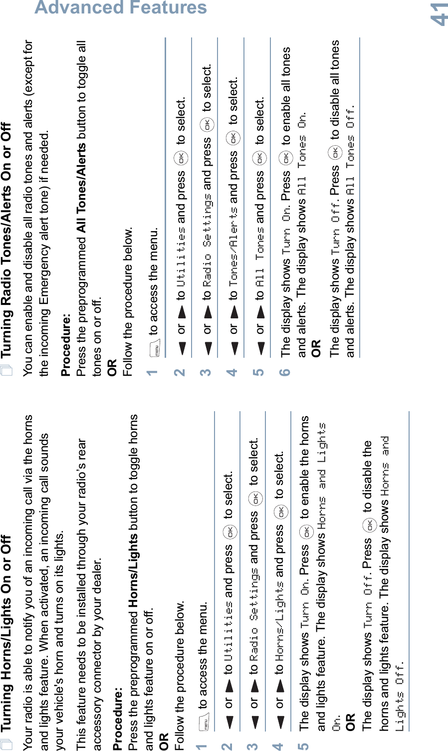 Advanced FeaturesEnglish41Turning Horns/Lights On or OffYour radio is able to notify you of an incoming call via the horns and lights feature. When activated, an incoming call sounds your vehicle&apos;s horn and turns on its lights. This feature needs to be installed through your radio’s rear accessory connector by your dealer.Procedure:Press the preprogrammed Horns/Lights button to toggle horns and lights feature on or off.ORFollow the procedure below.1 to access the menu.2or to Utilities and press   to select.3or to Radio Settings and press   to select.4or to Horns/Lights and press   to select.5The display shows Turn On. Press   to enable the horns and lights feature. The display shows Horns and Lights On.ORThe display shows Turn Off. Press   to disable the horns and lights feature. The display shows Horns and Lights Off.Turning Radio Tones/Alerts On or OffYou can enable and disable all radio tones and alerts (except for the incoming Emergency alert tone) if needed.Procedure: Press the preprogrammed All Tones/Alerts button to toggle all tones on or off.ORFollow the procedure below.1 to access the menu.2or to Utilities and press   to select.3or to Radio Settings and press   to select.4or to Tones/Alerts and press   to select.5or to All Tones and press   to select.6The display shows Turn On. Press   to enable all tones and alerts. The display shows All Tones On.ORThe display shows Turn Off. Press   to disable all tones and alerts. The display shows All Tones Off. 