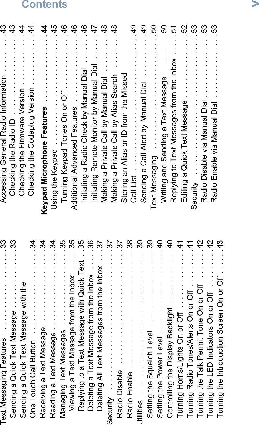 ContentsEnglishvText Messaging Features    . . . . . . . . . . . . . . . . . . . 33Sending a Quick Text Message . . . . . . . . . . . . . . 33Sending a Quick Text Message with the One Touch Call Button   . . . . . . . . . . . . . . . . . . . . 34Receiving a Text Message   . . . . . . . . . . . . . . . . . 34Reading a Text Message . . . . . . . . . . . . . . . . . . . 34Managing Text Messages  . . . . . . . . . . . . . . . . . . 35Viewing a Text Message from the Inbox   . . . . . 35Replying to a Text Message with Quick Text  . . 35Deleting a Text Message from the Inbox  . . . . . 36Deleting All Text Messages from the Inbox   . . . 37Security    . . . . . . . . . . . . . . . . . . . . . . . . . . . . . . . . . 37Radio Disable   . . . . . . . . . . . . . . . . . . . . . . . . . . . 37Radio Enable  . . . . . . . . . . . . . . . . . . . . . . . . . . . . 38Utilities   . . . . . . . . . . . . . . . . . . . . . . . . . . . . . . . . . . 39Setting the Squelch Level   . . . . . . . . . . . . . . . . . . 39Setting the Power Level . . . . . . . . . . . . . . . . . . . . 40Controlling the Display Backlight  . . . . . . . . . . . . . 40Turning Horns/Lights On or Off  . . . . . . . . . . . . . . 41Turning Radio Tones/Alerts On or Off  . . . . . . . . . 41Turning the Talk Permit Tone On or Off   . . . . . . . 42Turning the LED Indicators On or Off   . . . . . . . . . 42Turning the Introduction Screen On or Off . . . . . . 43Accessing General Radio Information  . . . . . . . . . 43Checking the Radio ID  . . . . . . . . . . . . . . . . . . . 43Checking the Firmware Version  . . . . . . . . . . . . 44Checking the Codeplug Version  . . . . . . . . . . . . 44 Keypad Microphone Features  . . . . . . . . . . . . . . . . 44Using the Keypad  . . . . . . . . . . . . . . . . . . . . . . . . . . 45Turning Keypad Tones On or Off . . . . . . . . . . . . . 46Additional Advanced Features   . . . . . . . . . . . . . . . . 46Initiating a Radio Check by Manual Dial   . . . . . . . 46Initiating Remote Monitor by Manual Dial   . . . . . . 47Making a Private Call by Manual Dial   . . . . . . . . . 48Making a Private Call by Alias Search   . . . . . . . . 48Storing an Alias or ID from the Missed Call List   . . . . . . . . . . . . . . . . . . . . . . . . . . . . . . . . 49Sending a Call Alert by Manual Dial   . . . . . . . . . . 49Text Messaging   . . . . . . . . . . . . . . . . . . . . . . . . . . . 50Writing and Sending a Text Message  . . . . . . . . . 50Replying to Text Messages from the Inbox  . . . . . 51Editing a Quick Text Message  . . . . . . . . . . . . . . . 52Security    . . . . . . . . . . . . . . . . . . . . . . . . . . . . . . . . . 53Radio Disable via Manual Dial . . . . . . . . . . . . . . . 53Radio Enable via Manual Dial  . . . . . . . . . . . . . . . 53