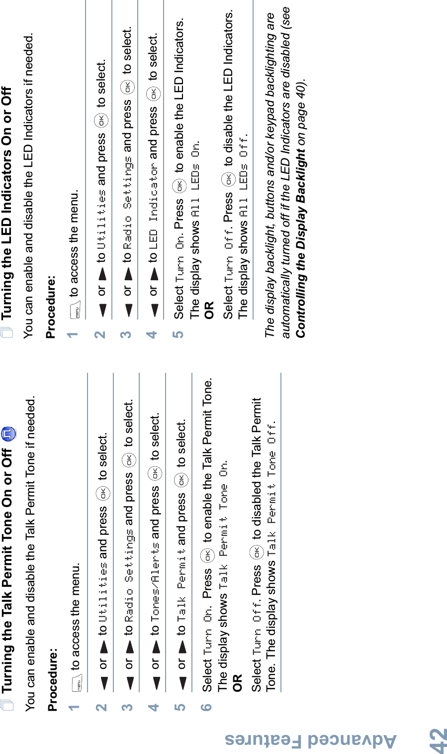 Advanced FeaturesEnglish42Turning the Talk Permit Tone On or Off You can enable and disable the Talk Permit Tone if needed.Procedure: 1 to access the menu.2or to Utilities and press   to select.3or to Radio Settings and press   to select.4or to Tones/Alerts and press   to select.5or to Talk Permit and press   to select.6Select Turn On. Press   to enable the Talk Permit Tone. The display shows Talk Permit Tone On.ORSelect Turn Off. Press   to disabled the Talk Permit Tone. The display shows Talk Permit Tone Off.Turning the LED Indicators On or OffYou can enable and disable the LED Indicators if needed.Procedure: 1 to access the menu.2or to Utilities and press   to select.3or to Radio Settings and press   to select.4or to LED Indicator and press   to select.5Select Turn On. Press   to enable the LED Indicators. The display shows All LEDs On.ORSelect Turn Off. Press   to disable the LED Indicators. The display shows All LEDs Off.The display backlight, buttons and/or keypad backlighting are automatically turned off if the LED Indicators are disabled (see Controlling the Display Backlight on page 40).